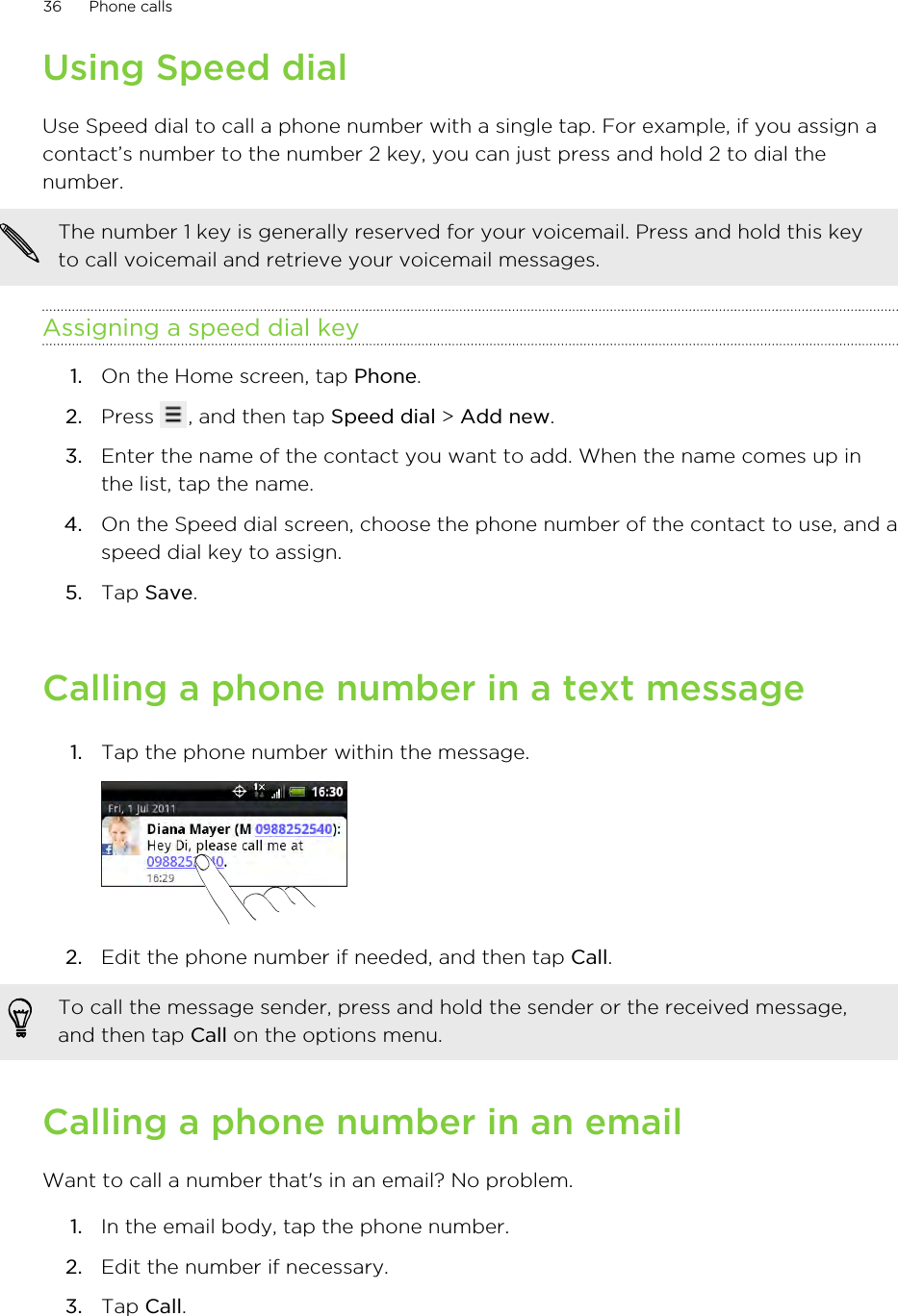 Using Speed dialUse Speed dial to call a phone number with a single tap. For example, if you assign acontact’s number to the number 2 key, you can just press and hold 2 to dial thenumber.The number 1 key is generally reserved for your voicemail. Press and hold this keyto call voicemail and retrieve your voicemail messages.Assigning a speed dial key1. On the Home screen, tap Phone.2. Press  , and then tap Speed dial &gt; Add new.3. Enter the name of the contact you want to add. When the name comes up inthe list, tap the name.4. On the Speed dial screen, choose the phone number of the contact to use, and aspeed dial key to assign.5. Tap Save.Calling a phone number in a text message1. Tap the phone number within the message. 2. Edit the phone number if needed, and then tap Call. To call the message sender, press and hold the sender or the received message,and then tap Call on the options menu.Calling a phone number in an emailWant to call a number that&apos;s in an email? No problem.1. In the email body, tap the phone number.2. Edit the number if necessary.3. Tap Call.36 Phone calls