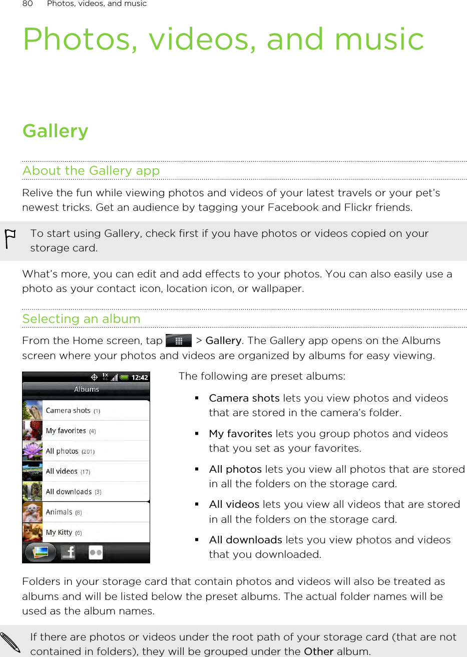 Photos, videos, and musicGalleryAbout the Gallery appRelive the fun while viewing photos and videos of your latest travels or your pet’snewest tricks. Get an audience by tagging your Facebook and Flickr friends.To start using Gallery, check first if you have photos or videos copied on yourstorage card.What’s more, you can edit and add effects to your photos. You can also easily use aphoto as your contact icon, location icon, or wallpaper.Selecting an albumFrom the Home screen, tap   &gt; Gallery. The Gallery app opens on the Albumsscreen where your photos and videos are organized by albums for easy viewing.The following are preset albums:§Camera shots lets you view photos and videosthat are stored in the camera’s folder.§My favorites lets you group photos and videosthat you set as your favorites.§All photos lets you view all photos that are storedin all the folders on the storage card.§All videos lets you view all videos that are storedin all the folders on the storage card.§All downloads lets you view photos and videosthat you downloaded.Folders in your storage card that contain photos and videos will also be treated asalbums and will be listed below the preset albums. The actual folder names will beused as the album names.If there are photos or videos under the root path of your storage card (that are notcontained in folders), they will be grouped under the Other album.80 Photos, videos, and music