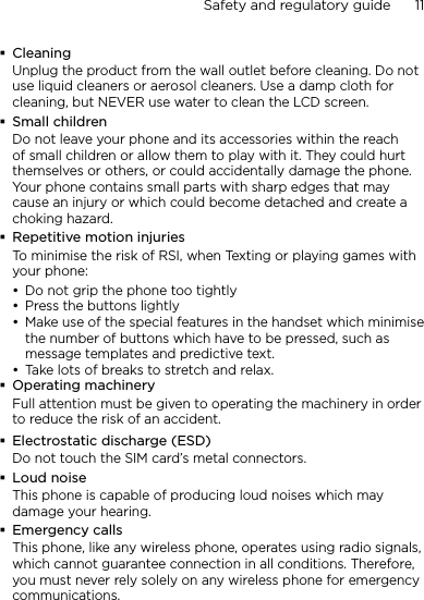Safety and regulatory guide      11    CleaningUnplug the product from the wall outlet before cleaning. Do not use liquid cleaners or aerosol cleaners. Use a damp cloth for cleaning, but NEVER use water to clean the LCD screen. Small childrenDo not leave your phone and its accessories within the reach of small children or allow them to play with it. They could hurt themselves or others, or could accidentally damage the phone. Your phone contains small parts with sharp edges that may cause an injury or which could become detached and create a choking hazard.Repetitive motion injuriesTo minimise the risk of RSI, when Texting or playing games with your phone:Do not grip the phone too tightlyPress the buttons lightlyMake use of the special features in the handset which minimise the number of buttons which have to be pressed, such as message templates and predictive text.Take lots of breaks to stretch and relax. Operating machineryFull attention must be given to operating the machinery in order to reduce the risk of an accident.Electrostatic discharge (ESD)Do not touch the SIM card’s metal connectors. Loud noiseThis phone is capable of producing loud noises which may damage your hearing.Emergency callsThis phone, like any wireless phone, operates using radio signals, which cannot guarantee connection in all conditions. Therefore, you must never rely solely on any wireless phone for emergency communications.••••
