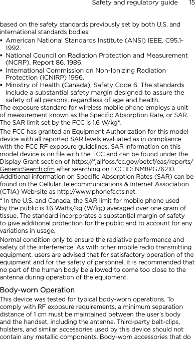 Safety and regulatory guide      15    based on the safety standards previously set by both U.S. and international standards bodies:American National Standards Institute (ANSI) IEEE. C95.1-1992.National Council on Radiation Protection and Measurement (NCRP). Report 86. 1986.International Commission on Non-Ionizing Radiation Protection (ICNIRP) 1996.Ministry of Health (Canada), Safety Code 6. The standards include a substantial safety margin designed to assure the safety of all persons, regardless of age and health.The exposure standard for wireless mobile phone employs a unit of measurement known as the Specific Absorption Rate, or SAR. The SAR limit set by the FCC is 1.6 W/kg*.The FCC has granted an Equipment Authorization for this model device with all reported SAR levels evaluated as in compliance with the FCC RF exposure guidelines. SAR information on this model device is on file with the FCC and can be found under the Display Grant section of https://fjallfoss.fcc.gov/oetcf/eas/reports/GenericSearch.cfm after searching on FCC ID: NM8PG76210. Additional information on Specific Absorption Rates (SAR) can be found on the Cellular Telecommunications &amp; Internet Association (CTIA) Web-site as http://www.phonefacts.net.* In the U.S. and Canada, the SAR limit for mobile phone used by the public is 1.6 Watts/kg (W/kg) averaged over one gram of tissue. The standard incorporates a substantial margin of safety to give additional protection for the public and to account for any variations in usage.Normal condition only to ensure the radiative performance and safety of the interference. As with other mobile radio transmitting equipment, users are advised that for satisfactory operation of the equipment and for the safety of personnel, it is recommended that no part of the human body be allowed to come too close to the antenna during operation of the equipment.Body-worn OperationThis device was tested for typical body-worn operations. To comply with RF exposure requirements, a minimum separation distance of 1 cm must be maintained between the user’s body and the handset, including the antenna. Third-party belt-clips, holsters, and similar accessories used by this device should not contain any metallic components. Body-worn accessories that do 