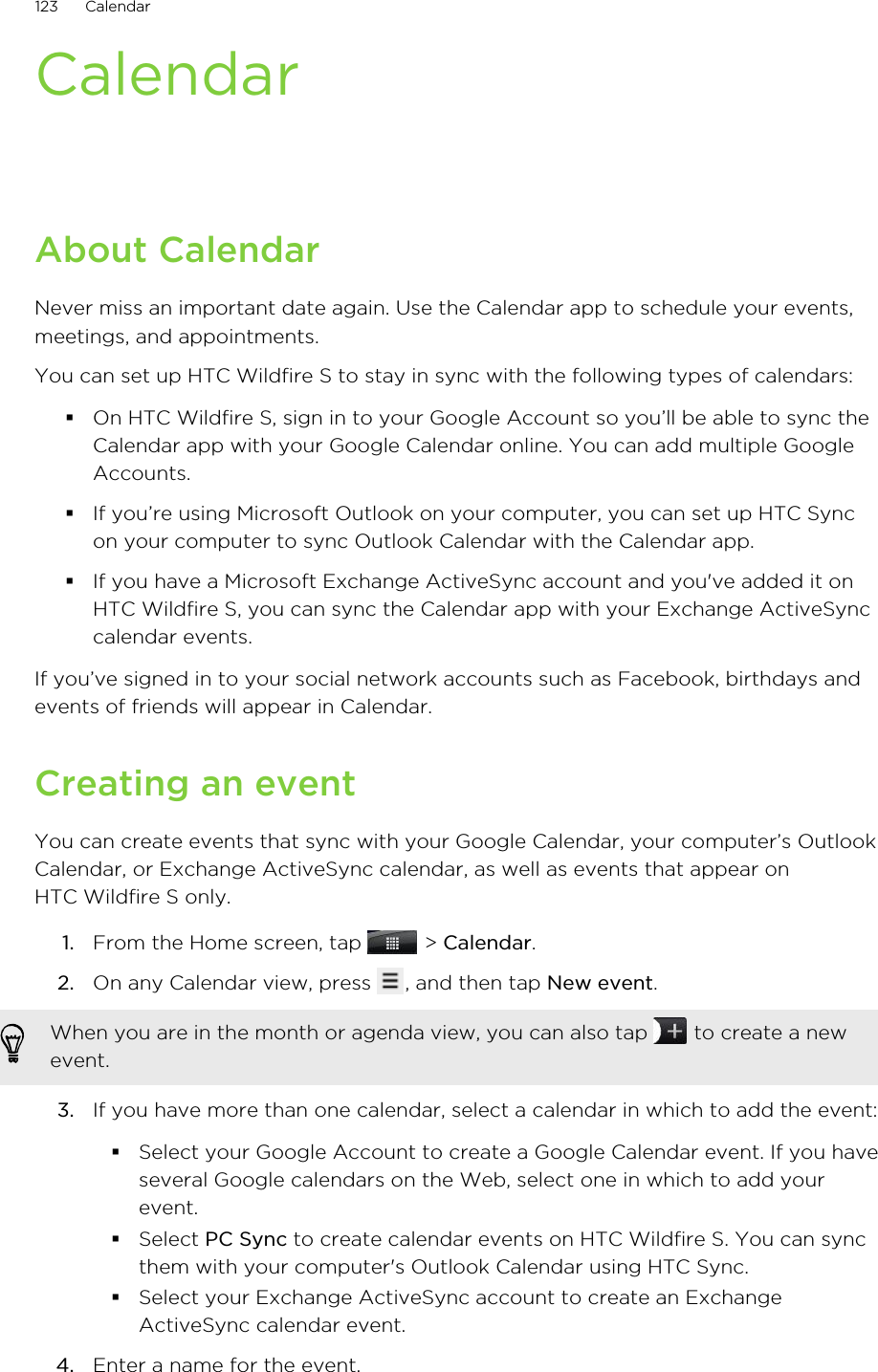 CalendarAbout CalendarNever miss an important date again. Use the Calendar app to schedule your events,meetings, and appointments.You can set up HTC Wildfire S to stay in sync with the following types of calendars:§On HTC Wildfire S, sign in to your Google Account so you’ll be able to sync theCalendar app with your Google Calendar online. You can add multiple GoogleAccounts.§If you’re using Microsoft Outlook on your computer, you can set up HTC Syncon your computer to sync Outlook Calendar with the Calendar app.§If you have a Microsoft Exchange ActiveSync account and you&apos;ve added it onHTC Wildfire S, you can sync the Calendar app with your Exchange ActiveSynccalendar events.If you’ve signed in to your social network accounts such as Facebook, birthdays andevents of friends will appear in Calendar.Creating an eventYou can create events that sync with your Google Calendar, your computer’s OutlookCalendar, or Exchange ActiveSync calendar, as well as events that appear onHTC Wildfire S only.1. From the Home screen, tap   &gt; Calendar.2. On any Calendar view, press  , and then tap New event. When you are in the month or agenda view, you can also tap   to create a newevent.3. If you have more than one calendar, select a calendar in which to add the event:§Select your Google Account to create a Google Calendar event. If you haveseveral Google calendars on the Web, select one in which to add yourevent.§Select PC Sync to create calendar events on HTC Wildfire S. You can syncthem with your computer&apos;s Outlook Calendar using HTC Sync.§Select your Exchange ActiveSync account to create an ExchangeActiveSync calendar event.4. Enter a name for the event.123 Calendar