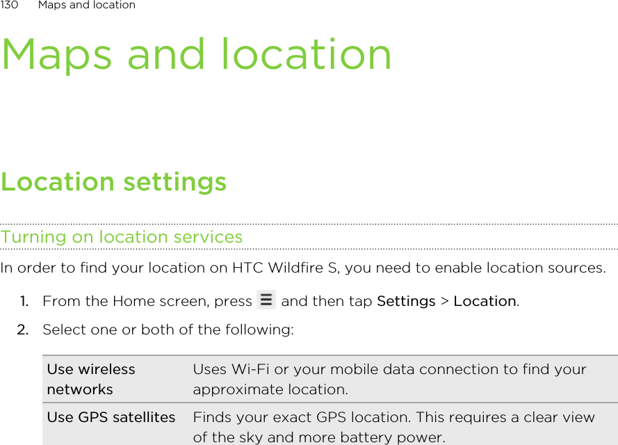 Maps and locationLocation settingsTurning on location servicesIn order to find your location on HTC Wildfire S, you need to enable location sources.1. From the Home screen, press   and then tap Settings &gt; Location.2. Select one or both of the following:Use wirelessnetworksUses Wi-Fi or your mobile data connection to find yourapproximate location.Use GPS satellites Finds your exact GPS location. This requires a clear viewof the sky and more battery power.130 Maps and location