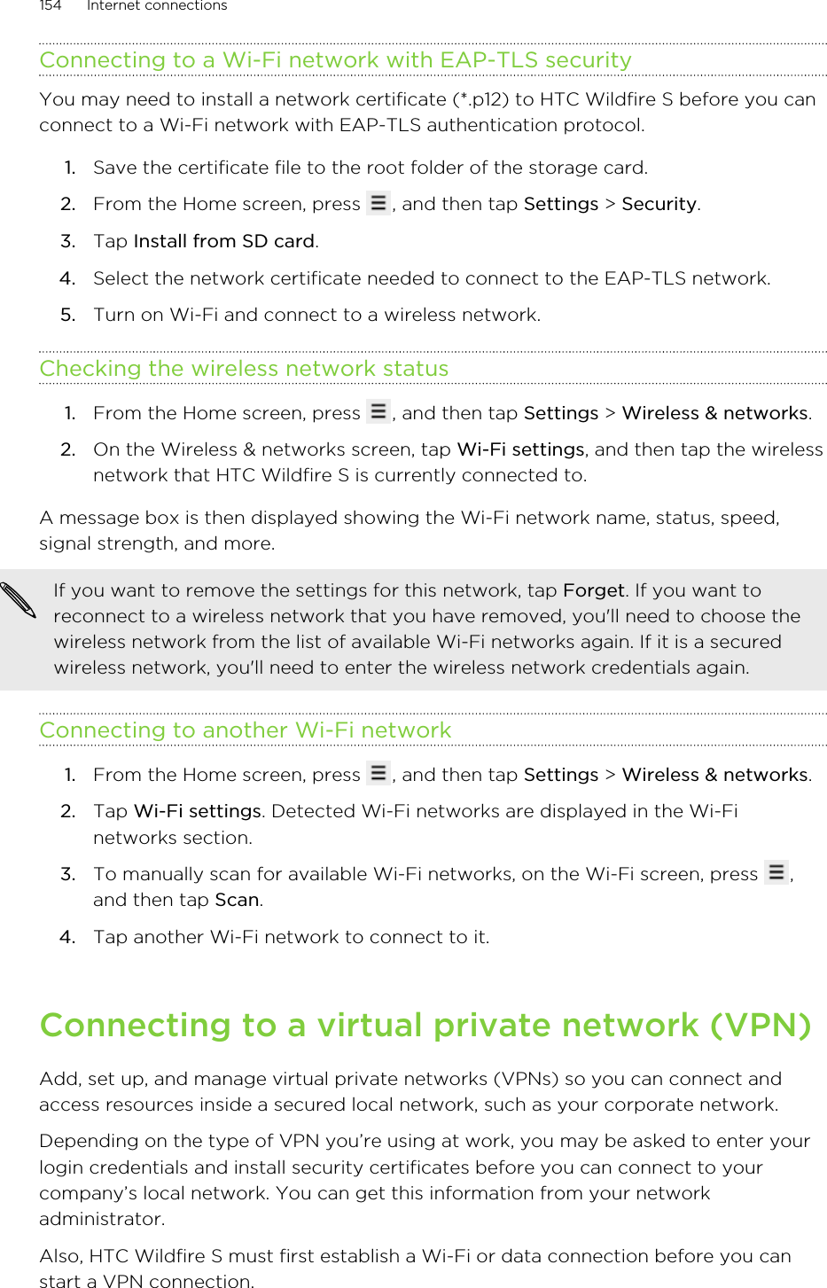 Connecting to a Wi-Fi network with EAP-TLS securityYou may need to install a network certificate (*.p12) to HTC Wildfire S before you canconnect to a Wi-Fi network with EAP-TLS authentication protocol.1. Save the certificate file to the root folder of the storage card.2. From the Home screen, press  , and then tap Settings &gt; Security.3. Tap Install from SD card.4. Select the network certificate needed to connect to the EAP-TLS network.5. Turn on Wi-Fi and connect to a wireless network.Checking the wireless network status1. From the Home screen, press  , and then tap Settings &gt; Wireless &amp; networks.2. On the Wireless &amp; networks screen, tap Wi-Fi settings, and then tap the wirelessnetwork that HTC Wildfire S is currently connected to.A message box is then displayed showing the Wi-Fi network name, status, speed,signal strength, and more.If you want to remove the settings for this network, tap Forget. If you want toreconnect to a wireless network that you have removed, you&apos;ll need to choose thewireless network from the list of available Wi-Fi networks again. If it is a securedwireless network, you&apos;ll need to enter the wireless network credentials again.Connecting to another Wi-Fi network1. From the Home screen, press  , and then tap Settings &gt; Wireless &amp; networks.2. Tap Wi-Fi settings. Detected Wi-Fi networks are displayed in the Wi-Finetworks section.3. To manually scan for available Wi-Fi networks, on the Wi-Fi screen, press  ,and then tap Scan.4. Tap another Wi-Fi network to connect to it.Connecting to a virtual private network (VPN)Add, set up, and manage virtual private networks (VPNs) so you can connect andaccess resources inside a secured local network, such as your corporate network.Depending on the type of VPN you’re using at work, you may be asked to enter yourlogin credentials and install security certificates before you can connect to yourcompany’s local network. You can get this information from your networkadministrator.Also, HTC Wildfire S must first establish a Wi-Fi or data connection before you canstart a VPN connection.154 Internet connections