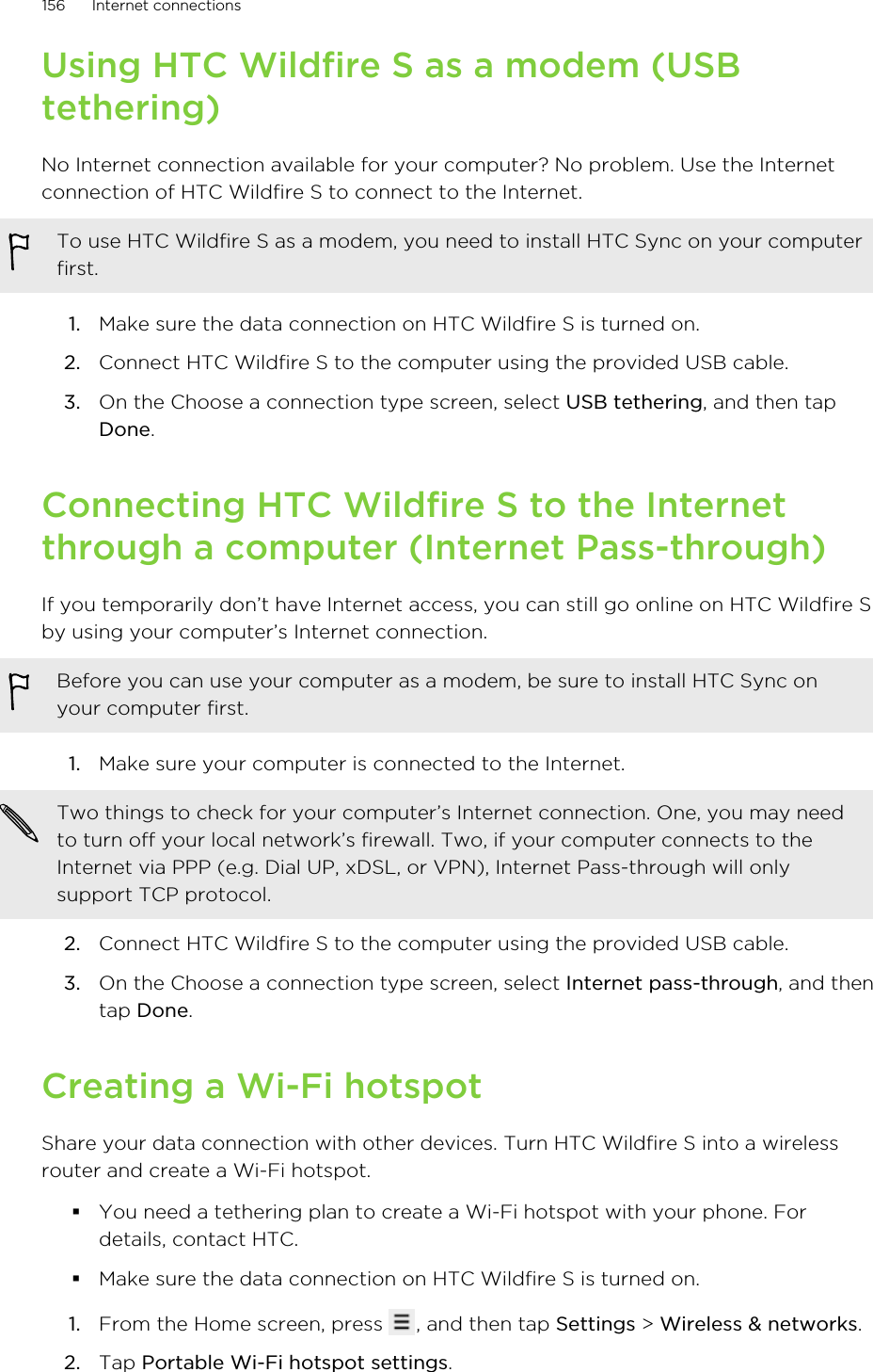 Using HTC Wildfire S as a modem (USBtethering)No Internet connection available for your computer? No problem. Use the Internetconnection of HTC Wildfire S to connect to the Internet.To use HTC Wildfire S as a modem, you need to install HTC Sync on your computerfirst.1. Make sure the data connection on HTC Wildfire S is turned on.2. Connect HTC Wildfire S to the computer using the provided USB cable.3. On the Choose a connection type screen, select USB tethering, and then tapDone.Connecting HTC Wildfire S to the Internetthrough a computer (Internet Pass-through)If you temporarily don’t have Internet access, you can still go online on HTC Wildfire Sby using your computer’s Internet connection.Before you can use your computer as a modem, be sure to install HTC Sync onyour computer first.1. Make sure your computer is connected to the Internet. Two things to check for your computer’s Internet connection. One, you may needto turn off your local network’s firewall. Two, if your computer connects to theInternet via PPP (e.g. Dial UP, xDSL, or VPN), Internet Pass-through will onlysupport TCP protocol.2. Connect HTC Wildfire S to the computer using the provided USB cable.3. On the Choose a connection type screen, select Internet pass-through, and thentap Done.Creating a Wi-Fi hotspotShare your data connection with other devices. Turn HTC Wildfire S into a wirelessrouter and create a Wi-Fi hotspot.§You need a tethering plan to create a Wi-Fi hotspot with your phone. Fordetails, contact HTC.§Make sure the data connection on HTC Wildfire S is turned on.1. From the Home screen, press  , and then tap Settings &gt; Wireless &amp; networks.2. Tap Portable Wi-Fi hotspot settings.156 Internet connections