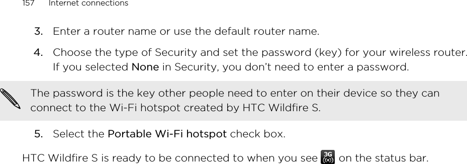 3. Enter a router name or use the default router name.4. Choose the type of Security and set the password (key) for your wireless router.If you selected None in Security, you don’t need to enter a password. The password is the key other people need to enter on their device so they canconnect to the Wi-Fi hotspot created by HTC Wildfire S.5. Select the Portable Wi-Fi hotspot check box.HTC Wildfire S is ready to be connected to when you see   on the status bar.157 Internet connections