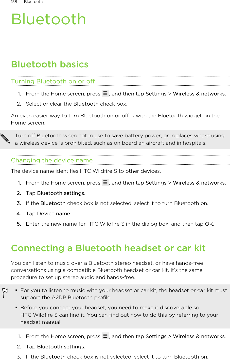 BluetoothBluetooth basicsTurning Bluetooth on or off1. From the Home screen, press  , and then tap Settings &gt; Wireless &amp; networks.2. Select or clear the Bluetooth check box.An even easier way to turn Bluetooth on or off is with the Bluetooth widget on theHome screen.Turn off Bluetooth when not in use to save battery power, or in places where usinga wireless device is prohibited, such as on board an aircraft and in hospitals.Changing the device nameThe device name identifies HTC Wildfire S to other devices.1. From the Home screen, press  , and then tap Settings &gt; Wireless &amp; networks.2. Tap Bluetooth settings.3. If the Bluetooth check box is not selected, select it to turn Bluetooth on.4. Tap Device name.5. Enter the new name for HTC Wildfire S in the dialog box, and then tap OK.Connecting a Bluetooth headset or car kitYou can listen to music over a Bluetooth stereo headset, or have hands-freeconversations using a compatible Bluetooth headset or car kit. It’s the sameprocedure to set up stereo audio and hands-free.§For you to listen to music with your headset or car kit, the headset or car kit mustsupport the A2DP Bluetooth profile.§Before you connect your headset, you need to make it discoverable soHTC Wildfire S can find it. You can find out how to do this by referring to yourheadset manual.1. From the Home screen, press  , and then tap Settings &gt; Wireless &amp; networks.2. Tap Bluetooth settings.3. If the Bluetooth check box is not selected, select it to turn Bluetooth on.158 Bluetooth