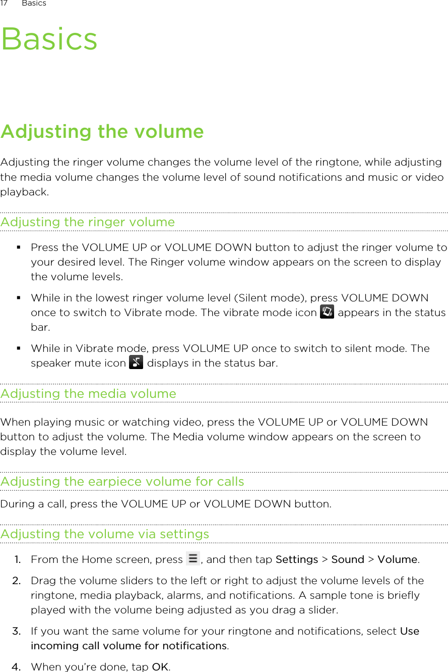 BasicsAdjusting the volumeAdjusting the ringer volume changes the volume level of the ringtone, while adjustingthe media volume changes the volume level of sound notifications and music or videoplayback.Adjusting the ringer volume§Press the VOLUME UP or VOLUME DOWN button to adjust the ringer volume toyour desired level. The Ringer volume window appears on the screen to displaythe volume levels.§While in the lowest ringer volume level (Silent mode), press VOLUME DOWNonce to switch to Vibrate mode. The vibrate mode icon   appears in the statusbar.§While in Vibrate mode, press VOLUME UP once to switch to silent mode. Thespeaker mute icon   displays in the status bar.Adjusting the media volumeWhen playing music or watching video, press the VOLUME UP or VOLUME DOWNbutton to adjust the volume. The Media volume window appears on the screen todisplay the volume level.Adjusting the earpiece volume for callsDuring a call, press the VOLUME UP or VOLUME DOWN button.Adjusting the volume via settings1. From the Home screen, press  , and then tap Settings &gt; Sound &gt; Volume.2. Drag the volume sliders to the left or right to adjust the volume levels of theringtone, media playback, alarms, and notifications. A sample tone is brieflyplayed with the volume being adjusted as you drag a slider.3. If you want the same volume for your ringtone and notifications, select Useincoming call volume for notifications.4. When you’re done, tap OK.17 Basics