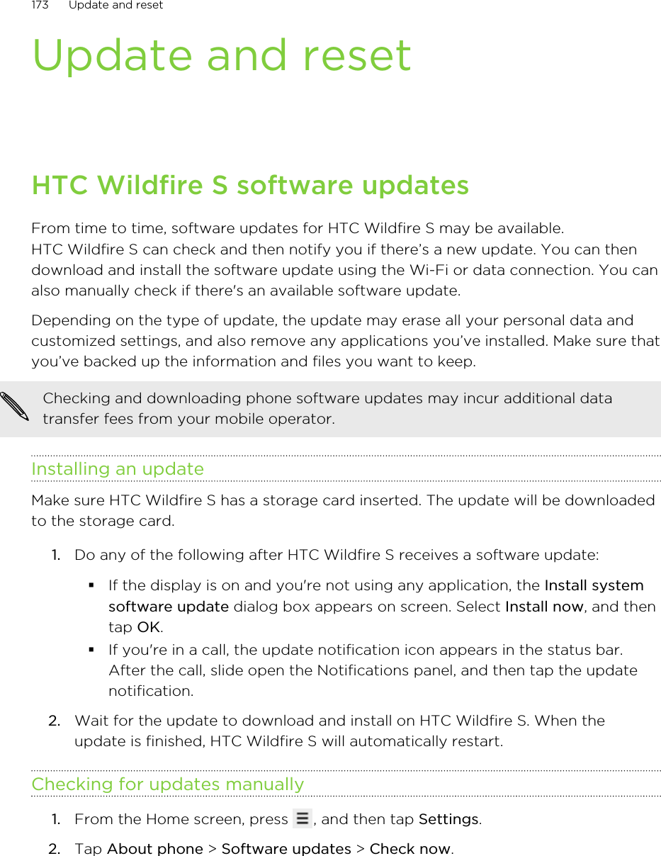 Update and resetHTC Wildfire S software updatesFrom time to time, software updates for HTC Wildfire S may be available.HTC Wildfire S can check and then notify you if there’s a new update. You can thendownload and install the software update using the Wi-Fi or data connection. You canalso manually check if there&apos;s an available software update.Depending on the type of update, the update may erase all your personal data andcustomized settings, and also remove any applications you’ve installed. Make sure thatyou’ve backed up the information and files you want to keep.Checking and downloading phone software updates may incur additional datatransfer fees from your mobile operator.Installing an updateMake sure HTC Wildfire S has a storage card inserted. The update will be downloadedto the storage card.1. Do any of the following after HTC Wildfire S receives a software update:§If the display is on and you&apos;re not using any application, the Install systemsoftware update dialog box appears on screen. Select Install now, and thentap OK.§If you&apos;re in a call, the update notification icon appears in the status bar.After the call, slide open the Notifications panel, and then tap the updatenotification.2. Wait for the update to download and install on HTC Wildfire S. When theupdate is finished, HTC Wildfire S will automatically restart.Checking for updates manually1. From the Home screen, press  , and then tap Settings.2. Tap About phone &gt; Software updates &gt; Check now.173 Update and reset