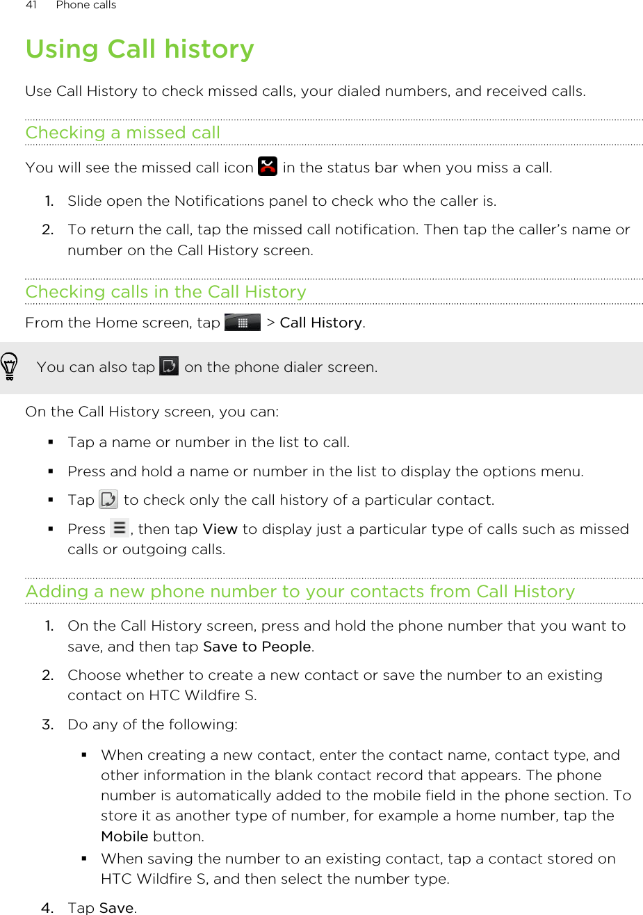 Using Call historyUse Call History to check missed calls, your dialed numbers, and received calls.Checking a missed callYou will see the missed call icon   in the status bar when you miss a call.1. Slide open the Notifications panel to check who the caller is.2. To return the call, tap the missed call notification. Then tap the caller’s name ornumber on the Call History screen.Checking calls in the Call HistoryFrom the Home screen, tap   &gt; Call History. You can also tap   on the phone dialer screen.On the Call History screen, you can:§Tap a name or number in the list to call.§Press and hold a name or number in the list to display the options menu.§Tap   to check only the call history of a particular contact.§Press  , then tap View to display just a particular type of calls such as missedcalls or outgoing calls.Adding a new phone number to your contacts from Call History1. On the Call History screen, press and hold the phone number that you want tosave, and then tap Save to People.2. Choose whether to create a new contact or save the number to an existingcontact on HTC Wildfire S.3. Do any of the following:§When creating a new contact, enter the contact name, contact type, andother information in the blank contact record that appears. The phonenumber is automatically added to the mobile field in the phone section. Tostore it as another type of number, for example a home number, tap theMobile button.§When saving the number to an existing contact, tap a contact stored onHTC Wildfire S, and then select the number type.4. Tap Save.41 Phone calls