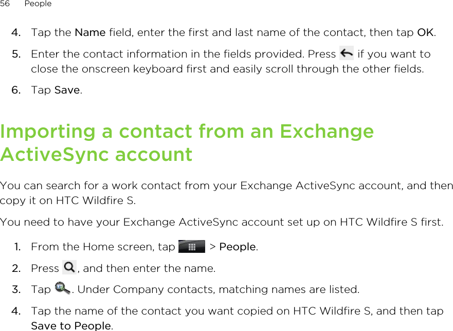 4. Tap the Name field, enter the first and last name of the contact, then tap OK.5. Enter the contact information in the fields provided. Press   if you want toclose the onscreen keyboard first and easily scroll through the other fields.6. Tap Save.Importing a contact from an ExchangeActiveSync accountYou can search for a work contact from your Exchange ActiveSync account, and thencopy it on HTC Wildfire S.You need to have your Exchange ActiveSync account set up on HTC Wildfire S first.1. From the Home screen, tap   &gt; People.2. Press  , and then enter the name.3. Tap  . Under Company contacts, matching names are listed.4. Tap the name of the contact you want copied on HTC Wildfire S, and then tapSave to People.56 People