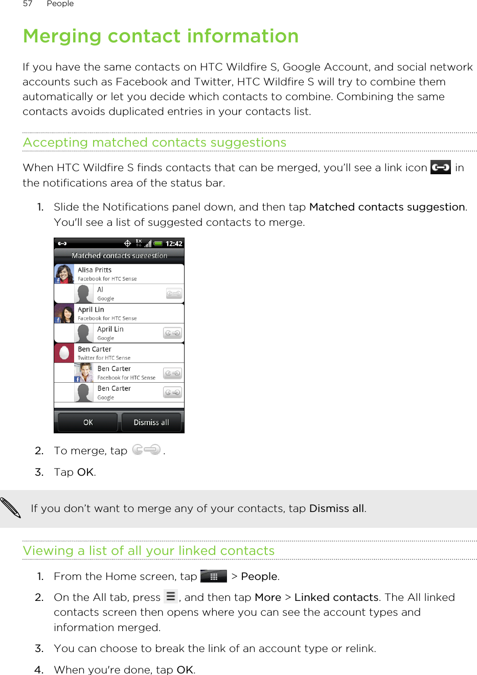 Merging contact informationIf you have the same contacts on HTC Wildfire S, Google Account, and social networkaccounts such as Facebook and Twitter, HTC Wildfire S will try to combine themautomatically or let you decide which contacts to combine. Combining the samecontacts avoids duplicated entries in your contacts list.Accepting matched contacts suggestionsWhen HTC Wildfire S finds contacts that can be merged, you’ll see a link icon   inthe notifications area of the status bar.1. Slide the Notifications panel down, and then tap Matched contacts suggestion.You&apos;ll see a list of suggested contacts to merge.2. To merge, tap  .3. Tap OK.If you don’t want to merge any of your contacts, tap Dismiss all.Viewing a list of all your linked contacts1. From the Home screen, tap   &gt; People.2. On the All tab, press  , and then tap More &gt; Linked contacts. The All linkedcontacts screen then opens where you can see the account types andinformation merged.3. You can choose to break the link of an account type or relink.4. When you&apos;re done, tap OK.57 People