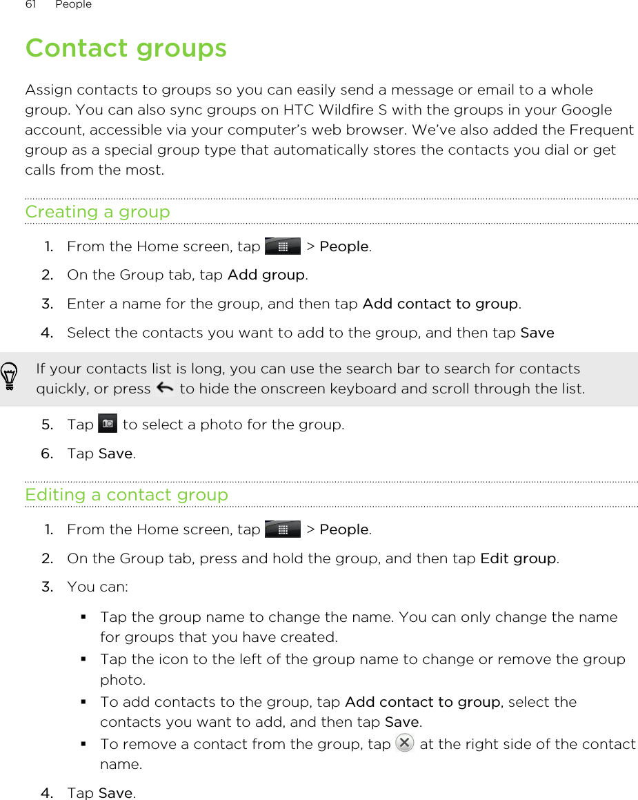 Contact groupsAssign contacts to groups so you can easily send a message or email to a wholegroup. You can also sync groups on HTC Wildfire S with the groups in your Googleaccount, accessible via your computer’s web browser. We’ve also added the Frequentgroup as a special group type that automatically stores the contacts you dial or getcalls from the most.Creating a group1. From the Home screen, tap   &gt; People.2. On the Group tab, tap Add group.3. Enter a name for the group, and then tap Add contact to group.4. Select the contacts you want to add to the group, and then tap Save If your contacts list is long, you can use the search bar to search for contactsquickly, or press   to hide the onscreen keyboard and scroll through the list.5. Tap   to select a photo for the group.6. Tap Save.Editing a contact group1. From the Home screen, tap   &gt; People.2. On the Group tab, press and hold the group, and then tap Edit group.3. You can:§Tap the group name to change the name. You can only change the namefor groups that you have created.§Tap the icon to the left of the group name to change or remove the groupphoto.§To add contacts to the group, tap Add contact to group, select thecontacts you want to add, and then tap Save.§To remove a contact from the group, tap   at the right side of the contactname.4. Tap Save.61 People