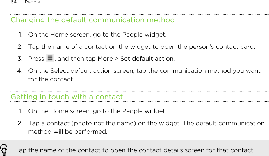 Changing the default communication method1. On the Home screen, go to the People widget.2. Tap the name of a contact on the widget to open the person’s contact card.3. Press  , and then tap More &gt; Set default action.4. On the Select default action screen, tap the communication method you wantfor the contact.Getting in touch with a contact1. On the Home screen, go to the People widget.2. Tap a contact (photo not the name) on the widget. The default communicationmethod will be performed. Tap the name of the contact to open the contact details screen for that contact.64 People