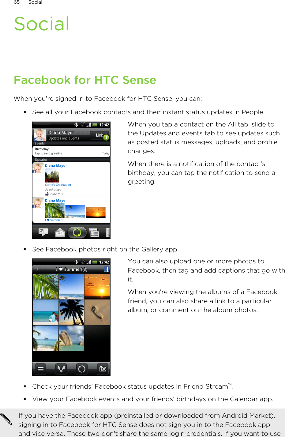 SocialFacebook for HTC SenseWhen you&apos;re signed in to Facebook for HTC Sense, you can:§See all your Facebook contacts and their instant status updates in People.When you tap a contact on the All tab, slide tothe Updates and events tab to see updates suchas posted status messages, uploads, and profilechanges.When there is a notification of the contact’sbirthday, you can tap the notification to send agreeting.§See Facebook photos right on the Gallery app.You can also upload one or more photos toFacebook, then tag and add captions that go withit.When you’re viewing the albums of a Facebookfriend, you can also share a link to a particularalbum, or comment on the album photos.§Check your friends’ Facebook status updates in Friend Stream™.§View your Facebook events and your friends’ birthdays on the Calendar app.If you have the Facebook app (preinstalled or downloaded from Android Market),signing in to Facebook for HTC Sense does not sign you in to the Facebook appand vice versa. These two don&apos;t share the same login credentials. If you want to use65 Social