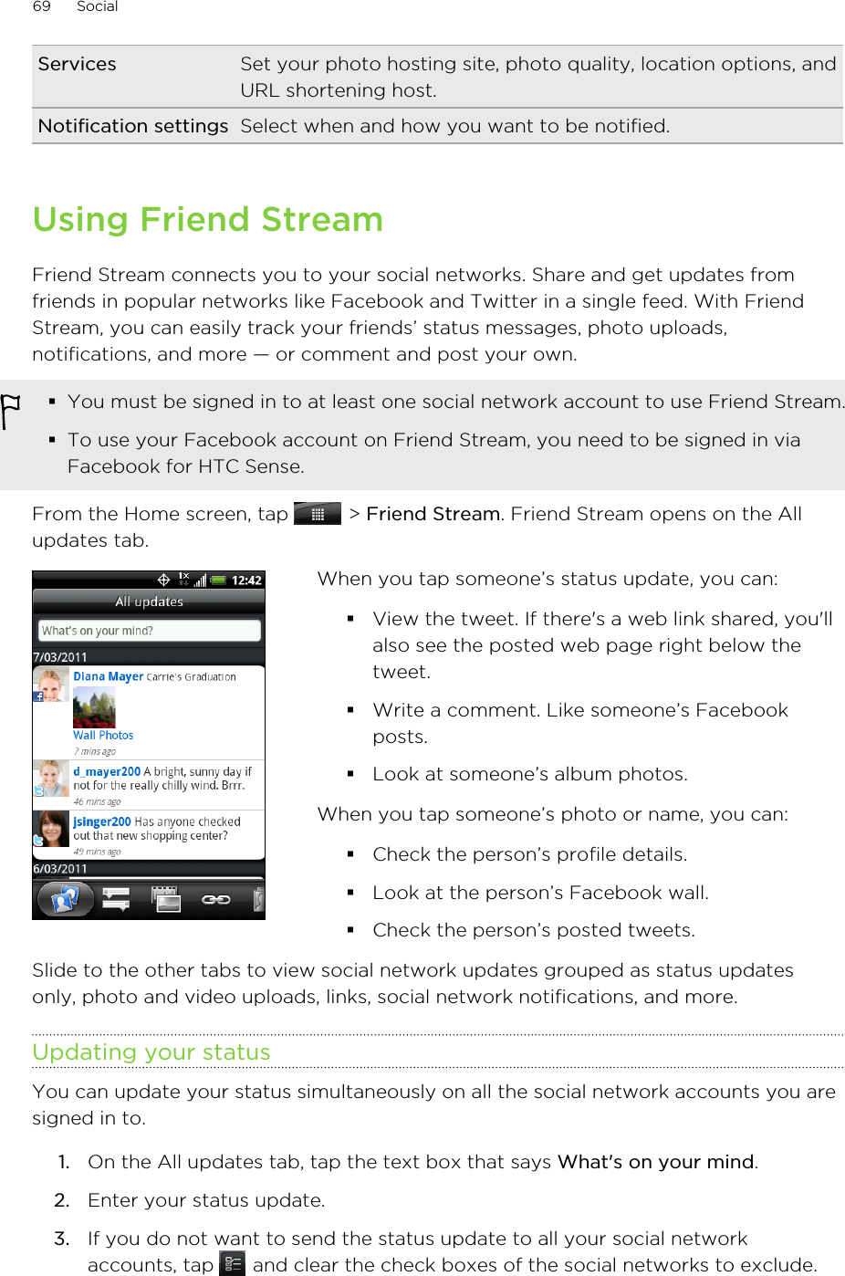Services Set your photo hosting site, photo quality, location options, andURL shortening host.Notification settings Select when and how you want to be notified.Using Friend StreamFriend Stream connects you to your social networks. Share and get updates fromfriends in popular networks like Facebook and Twitter in a single feed. With FriendStream, you can easily track your friends’ status messages, photo uploads,notifications, and more — or comment and post your own.§You must be signed in to at least one social network account to use Friend Stream.§To use your Facebook account on Friend Stream, you need to be signed in viaFacebook for HTC Sense.From the Home screen, tap   &gt; Friend Stream. Friend Stream opens on the Allupdates tab.When you tap someone’s status update, you can:§View the tweet. If there&apos;s a web link shared, you&apos;llalso see the posted web page right below thetweet.§Write a comment. Like someone’s Facebookposts.§Look at someone’s album photos.When you tap someone’s photo or name, you can:§Check the person’s profile details.§Look at the person’s Facebook wall.§Check the person’s posted tweets.Slide to the other tabs to view social network updates grouped as status updatesonly, photo and video uploads, links, social network notifications, and more.Updating your statusYou can update your status simultaneously on all the social network accounts you aresigned in to.1. On the All updates tab, tap the text box that says What&apos;s on your mind.2. Enter your status update.3. If you do not want to send the status update to all your social networkaccounts, tap   and clear the check boxes of the social networks to exclude.69 Social