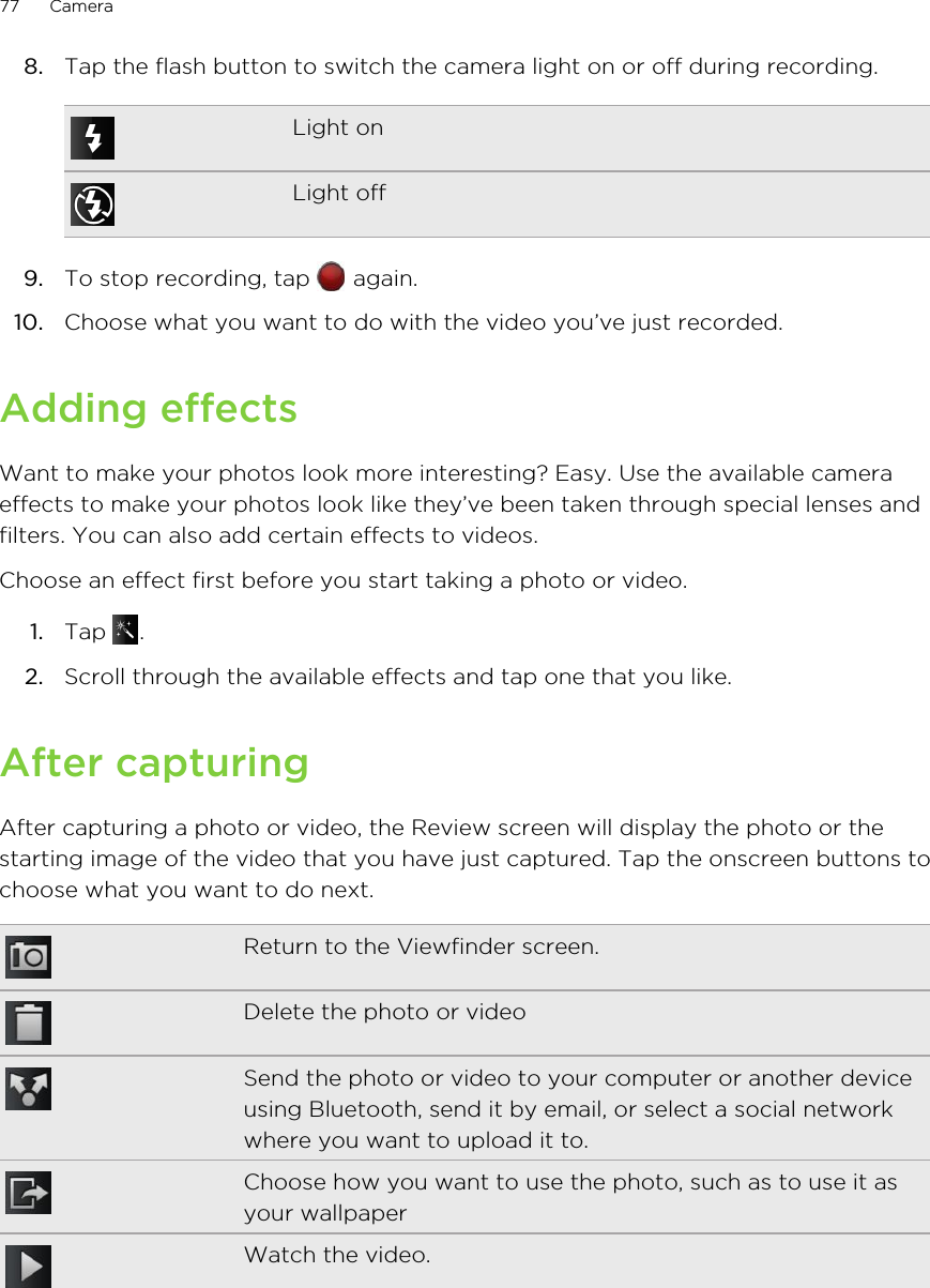 8. Tap the flash button to switch the camera light on or off during recording.Light onLight off9. To stop recording, tap   again.10. Choose what you want to do with the video you’ve just recorded.Adding effectsWant to make your photos look more interesting? Easy. Use the available cameraeffects to make your photos look like they’ve been taken through special lenses andfilters. You can also add certain effects to videos.Choose an effect first before you start taking a photo or video.1. Tap  .2. Scroll through the available effects and tap one that you like.After capturingAfter capturing a photo or video, the Review screen will display the photo or thestarting image of the video that you have just captured. Tap the onscreen buttons tochoose what you want to do next.Return to the Viewfinder screen.Delete the photo or videoSend the photo or video to your computer or another deviceusing Bluetooth, send it by email, or select a social networkwhere you want to upload it to.Choose how you want to use the photo, such as to use it asyour wallpaperWatch the video.77 Camera