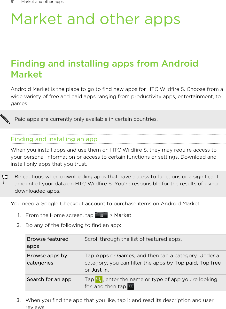 Market and other appsFinding and installing apps from AndroidMarketAndroid Market is the place to go to find new apps for HTC Wildfire S. Choose from awide variety of free and paid apps ranging from productivity apps, entertainment, togames.Paid apps are currently only available in certain countries.Finding and installing an appWhen you install apps and use them on HTC Wildfire S, they may require access toyour personal information or access to certain functions or settings. Download andinstall only apps that you trust.Be cautious when downloading apps that have access to functions or a significantamount of your data on HTC Wildfire S. You’re responsible for the results of usingdownloaded apps.You need a Google Checkout account to purchase items on Android Market.1. From the Home screen, tap   &gt; Market.2. Do any of the following to find an app:Browse featuredappsScroll through the list of featured apps.Browse apps bycategoriesTap Apps or Games, and then tap a category. Under acategory, you can filter the apps by Top paid, Top freeor Just in.Search for an app Tap  , enter the name or type of app you’re lookingfor, and then tap  .3. When you find the app that you like, tap it and read its description and userreviews.91 Market and other apps