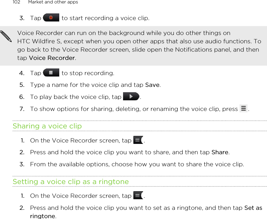 3. Tap   to start recording a voice clip. Voice Recorder can run on the background while you do other things onHTC Wildfire S, except when you open other apps that also use audio functions. Togo back to the Voice Recorder screen, slide open the Notifications panel, and thentap Voice Recorder.4. Tap   to stop recording.5. Type a name for the voice clip and tap Save.6. To play back the voice clip, tap  .7. To show options for sharing, deleting, or renaming the voice clip, press  .Sharing a voice clip1. On the Voice Recorder screen, tap  .2. Press and hold the voice clip you want to share, and then tap Share.3. From the available options, choose how you want to share the voice clip.Setting a voice clip as a ringtone1. On the Voice Recorder screen, tap  .2. Press and hold the voice clip you want to set as a ringtone, and then tap Set asringtone.102 Market and other apps