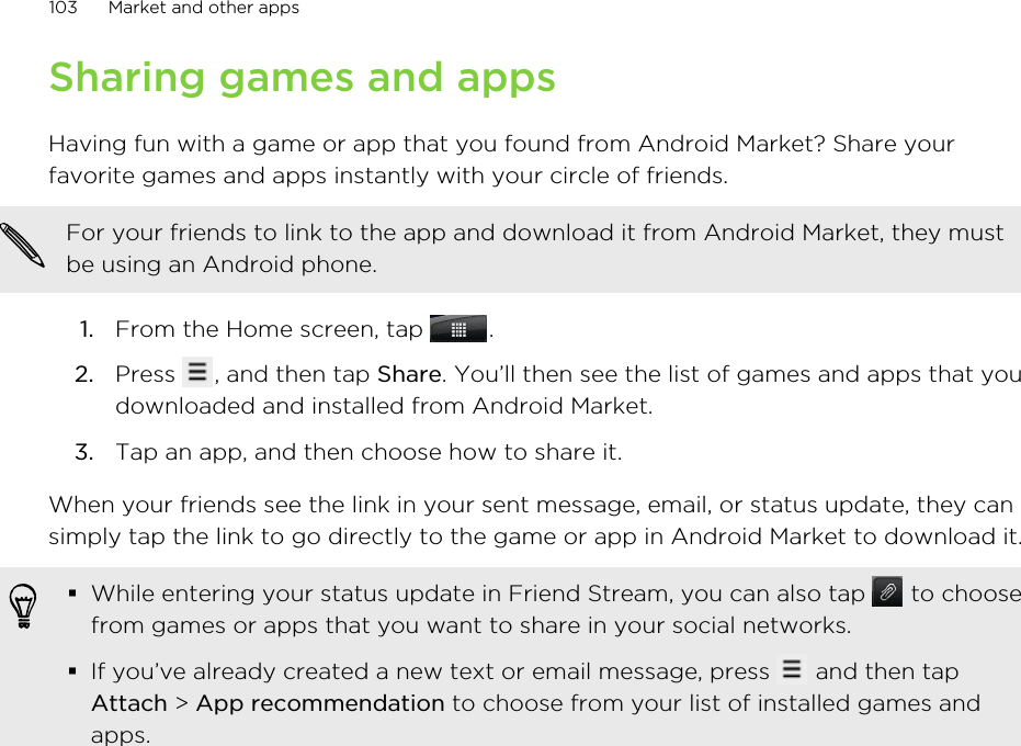 Sharing games and appsHaving fun with a game or app that you found from Android Market? Share yourfavorite games and apps instantly with your circle of friends.For your friends to link to the app and download it from Android Market, they mustbe using an Android phone.1. From the Home screen, tap  .2. Press  , and then tap Share. You’ll then see the list of games and apps that youdownloaded and installed from Android Market.3. Tap an app, and then choose how to share it.When your friends see the link in your sent message, email, or status update, they cansimply tap the link to go directly to the game or app in Android Market to download it.§While entering your status update in Friend Stream, you can also tap   to choosefrom games or apps that you want to share in your social networks.§If you’ve already created a new text or email message, press   and then tapAttach &gt; App recommendation to choose from your list of installed games andapps.103 Market and other apps