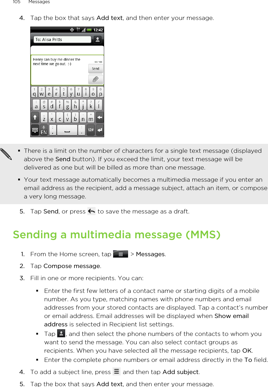 4. Tap the box that says Add text, and then enter your message. §There is a limit on the number of characters for a single text message (displayedabove the Send button). If you exceed the limit, your text message will bedelivered as one but will be billed as more than one message.§Your text message automatically becomes a multimedia message if you enter anemail address as the recipient, add a message subject, attach an item, or composea very long message.5. Tap Send, or press   to save the message as a draft.Sending a multimedia message (MMS)1. From the Home screen, tap   &gt; Messages.2. Tap Compose message.3. Fill in one or more recipients. You can:§Enter the first few letters of a contact name or starting digits of a mobilenumber. As you type, matching names with phone numbers and emailaddresses from your stored contacts are displayed. Tap a contact’s numberor email address. Email addresses will be displayed when Show emailaddress is selected in Recipient list settings.§Tap  , and then select the phone numbers of the contacts to whom youwant to send the message. You can also select contact groups asrecipients. When you have selected all the message recipients, tap OK.§Enter the complete phone numbers or email address directly in the To field.4. To add a subject line, press   and then tap Add subject.5. Tap the box that says Add text, and then enter your message.105 Messages