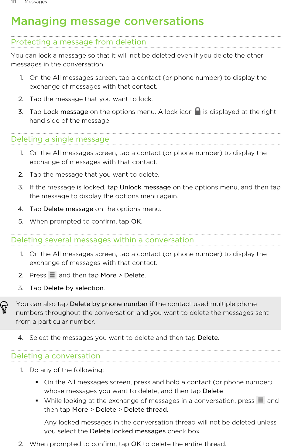Managing message conversationsProtecting a message from deletionYou can lock a message so that it will not be deleted even if you delete the othermessages in the conversation.1. On the All messages screen, tap a contact (or phone number) to display theexchange of messages with that contact.2. Tap the message that you want to lock.3. Tap Lock message on the options menu. A lock icon   is displayed at the righthand side of the message.Deleting a single message1. On the All messages screen, tap a contact (or phone number) to display theexchange of messages with that contact.2. Tap the message that you want to delete.3. If the message is locked, tap Unlock message on the options menu, and then tapthe message to display the options menu again.4. Tap Delete message on the options menu.5. When prompted to confirm, tap OK.Deleting several messages within a conversation1. On the All messages screen, tap a contact (or phone number) to display theexchange of messages with that contact.2. Press   and then tap More &gt; Delete.3. Tap Delete by selection. You can also tap Delete by phone number if the contact used multiple phonenumbers throughout the conversation and you want to delete the messages sentfrom a particular number.4. Select the messages you want to delete and then tap Delete.Deleting a conversation1. Do any of the following:§On the All messages screen, press and hold a contact (or phone number)whose messages you want to delete, and then tap Delete§While looking at the exchange of messages in a conversation, press   andthen tap More &gt; Delete &gt; Delete thread.Any locked messages in the conversation thread will not be deleted unlessyou select the Delete locked messages check box.2. When prompted to confirm, tap OK to delete the entire thread.111 Messages