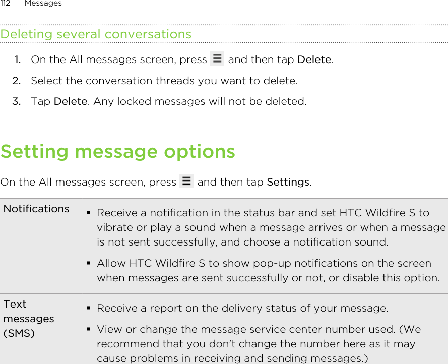 Deleting several conversations1. On the All messages screen, press   and then tap Delete.2. Select the conversation threads you want to delete.3. Tap Delete. Any locked messages will not be deleted.Setting message optionsOn the All messages screen, press   and then tap Settings.Notifications §Receive a notification in the status bar and set HTC Wildfire S tovibrate or play a sound when a message arrives or when a messageis not sent successfully, and choose a notification sound.§Allow HTC Wildfire S to show pop-up notifications on the screenwhen messages are sent successfully or not, or disable this option.Textmessages(SMS)§Receive a report on the delivery status of your message.§View or change the message service center number used. (Werecommend that you don&apos;t change the number here as it maycause problems in receiving and sending messages.)112 Messages