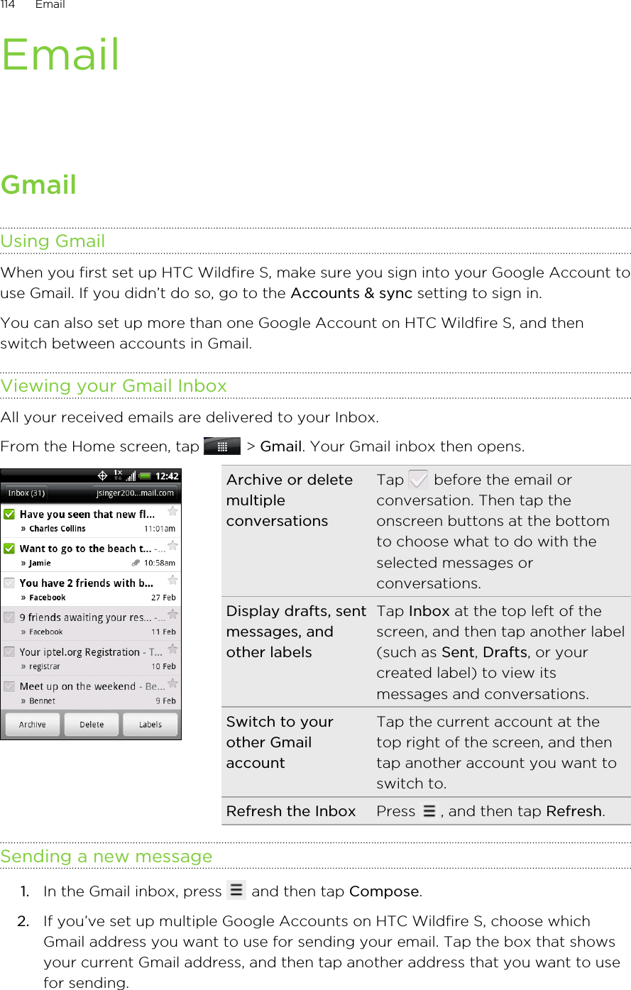 EmailGmailUsing GmailWhen you first set up HTC Wildfire S, make sure you sign into your Google Account touse Gmail. If you didn’t do so, go to the Accounts &amp; sync setting to sign in.You can also set up more than one Google Account on HTC Wildfire S, and thenswitch between accounts in Gmail.Viewing your Gmail InboxAll your received emails are delivered to your Inbox.From the Home screen, tap   &gt; Gmail. Your Gmail inbox then opens.Archive or deletemultipleconversationsTap   before the email orconversation. Then tap theonscreen buttons at the bottomto choose what to do with theselected messages orconversations.Display drafts, sentmessages, andother labelsTap Inbox at the top left of thescreen, and then tap another label(such as Sent, Drafts, or yourcreated label) to view itsmessages and conversations.Switch to yourother GmailaccountTap the current account at thetop right of the screen, and thentap another account you want toswitch to.Refresh the Inbox Press  , and then tap Refresh.Sending a new message1. In the Gmail inbox, press   and then tap Compose.2. If you’ve set up multiple Google Accounts on HTC Wildfire S, choose whichGmail address you want to use for sending your email. Tap the box that showsyour current Gmail address, and then tap another address that you want to usefor sending.114 Email