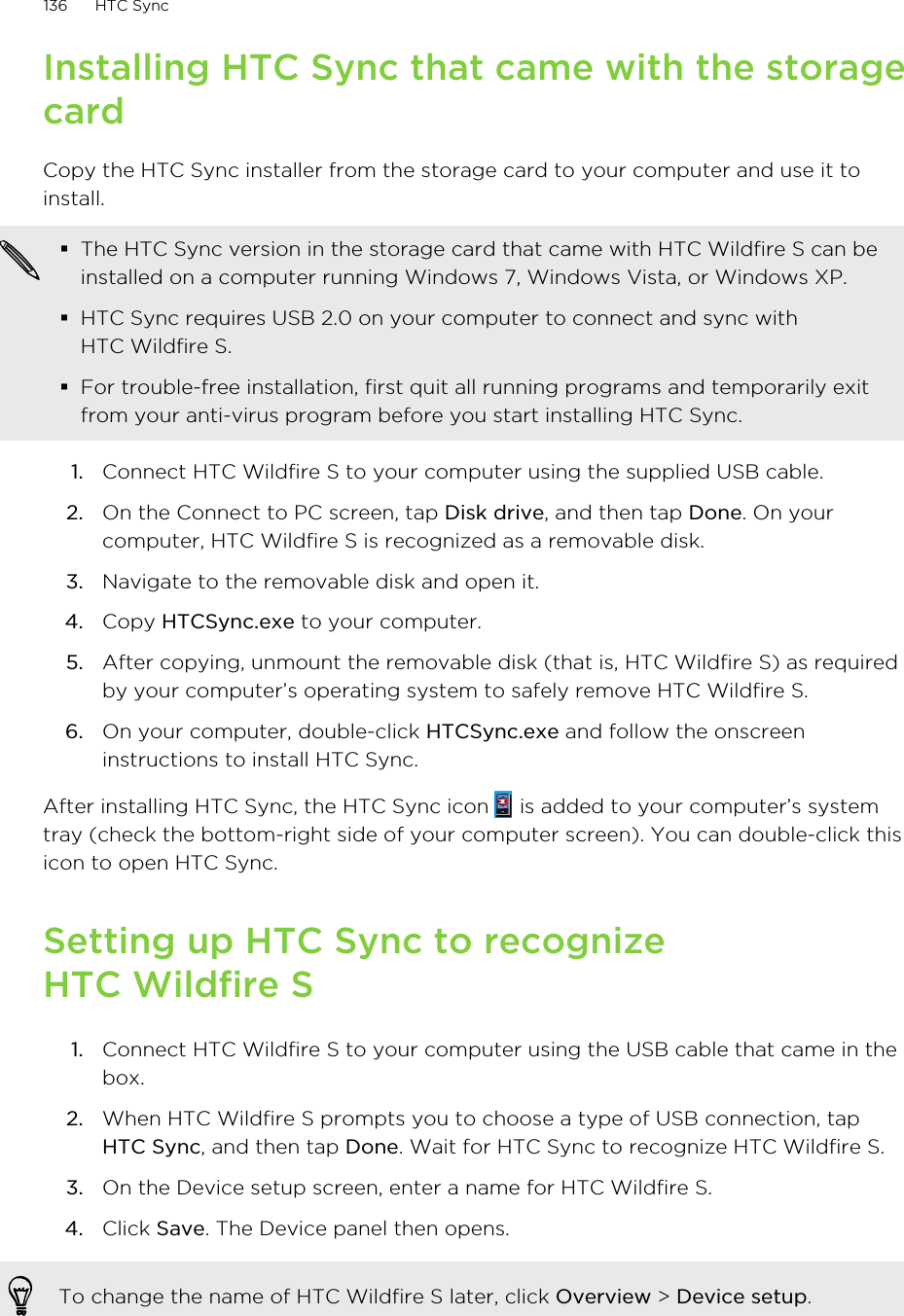 Installing HTC Sync that came with the storagecardCopy the HTC Sync installer from the storage card to your computer and use it toinstall.§The HTC Sync version in the storage card that came with HTC Wildfire S can beinstalled on a computer running Windows 7, Windows Vista, or Windows XP.§HTC Sync requires USB 2.0 on your computer to connect and sync withHTC Wildfire S.§For trouble-free installation, first quit all running programs and temporarily exitfrom your anti-virus program before you start installing HTC Sync.1. Connect HTC Wildfire S to your computer using the supplied USB cable.2. On the Connect to PC screen, tap Disk drive, and then tap Done. On yourcomputer, HTC Wildfire S is recognized as a removable disk.3. Navigate to the removable disk and open it.4. Copy HTCSync.exe to your computer.5. After copying, unmount the removable disk (that is, HTC Wildfire S) as requiredby your computer’s operating system to safely remove HTC Wildfire S.6. On your computer, double-click HTCSync.exe and follow the onscreeninstructions to install HTC Sync.After installing HTC Sync, the HTC Sync icon   is added to your computer’s systemtray (check the bottom-right side of your computer screen). You can double-click thisicon to open HTC Sync.Setting up HTC Sync to recognizeHTC Wildfire S1. Connect HTC Wildfire S to your computer using the USB cable that came in thebox.2. When HTC Wildfire S prompts you to choose a type of USB connection, tapHTC Sync, and then tap Done. Wait for HTC Sync to recognize HTC Wildfire S.3. On the Device setup screen, enter a name for HTC Wildfire S.4. Click Save. The Device panel then opens.To change the name of HTC Wildfire S later, click Overview &gt; Device setup.136 HTC Sync