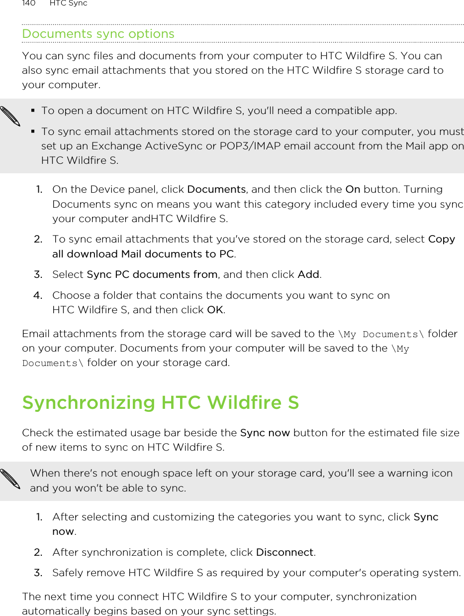 Documents sync optionsYou can sync files and documents from your computer to HTC Wildfire S. You canalso sync email attachments that you stored on the HTC Wildfire S storage card toyour computer.§To open a document on HTC Wildfire S, you&apos;ll need a compatible app.§To sync email attachments stored on the storage card to your computer, you mustset up an Exchange ActiveSync or POP3/IMAP email account from the Mail app onHTC Wildfire S.1. On the Device panel, click Documents, and then click the On button. TurningDocuments sync on means you want this category included every time you syncyour computer andHTC Wildfire S.2. To sync email attachments that you&apos;ve stored on the storage card, select Copyall download Mail documents to PC. 3. Select Sync PC documents from, and then click Add.4. Choose a folder that contains the documents you want to sync onHTC Wildfire S, and then click OK.Email attachments from the storage card will be saved to the \My Documents\ folderon your computer. Documents from your computer will be saved to the \MyDocuments\ folder on your storage card.Synchronizing HTC Wildfire SCheck the estimated usage bar beside the Sync now button for the estimated file sizeof new items to sync on HTC Wildfire S.When there&apos;s not enough space left on your storage card, you&apos;ll see a warning iconand you won&apos;t be able to sync.1. After selecting and customizing the categories you want to sync, click Syncnow.2. After synchronization is complete, click Disconnect.3. Safely remove HTC Wildfire S as required by your computer&apos;s operating system.The next time you connect HTC Wildfire S to your computer, synchronizationautomatically begins based on your sync settings.140 HTC Sync