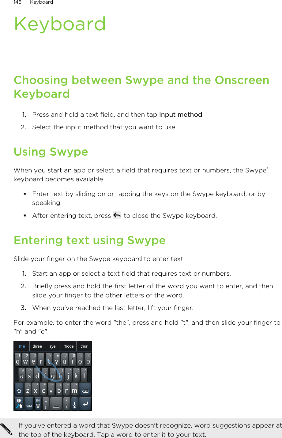 KeyboardChoosing between Swype and the OnscreenKeyboard1. Press and hold a text field, and then tap Input method.2. Select the input method that you want to use.Using SwypeWhen you start an app or select a field that requires text or numbers, the Swype®keyboard becomes available.§Enter text by sliding on or tapping the keys on the Swype keyboard, or byspeaking.§After entering text, press   to close the Swype keyboard.Entering text using SwypeSlide your finger on the Swype keyboard to enter text.1. Start an app or select a text field that requires text or numbers.2. Briefly press and hold the first letter of the word you want to enter, and thenslide your finger to the other letters of the word.3. When you&apos;ve reached the last letter, lift your finger.For example, to enter the word &quot;the&quot;, press and hold &quot;t&quot;, and then slide your finger to&quot;h&quot; and &quot;e&quot;.If you&apos;ve entered a word that Swype doesn&apos;t recognize, word suggestions appear atthe top of the keyboard. Tap a word to enter it to your text.145 Keyboard