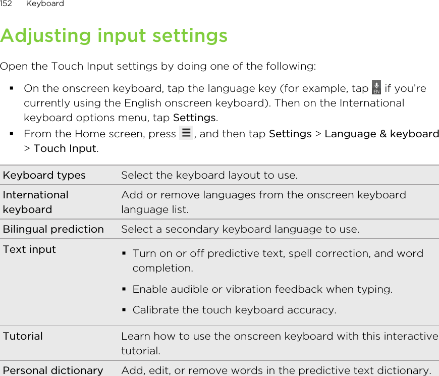 Adjusting input settingsOpen the Touch Input settings by doing one of the following:§On the onscreen keyboard, tap the language key (for example, tap   if you’recurrently using the English onscreen keyboard). Then on the Internationalkeyboard options menu, tap Settings.§From the Home screen, press  , and then tap Settings &gt; Language &amp; keyboard&gt; Touch Input.Keyboard types Select the keyboard layout to use.InternationalkeyboardAdd or remove languages from the onscreen keyboardlanguage list.Bilingual prediction Select a secondary keyboard language to use.Text input §Turn on or off predictive text, spell correction, and wordcompletion.§Enable audible or vibration feedback when typing.§Calibrate the touch keyboard accuracy.Tutorial Learn how to use the onscreen keyboard with this interactivetutorial.Personal dictionary Add, edit, or remove words in the predictive text dictionary.152 Keyboard
