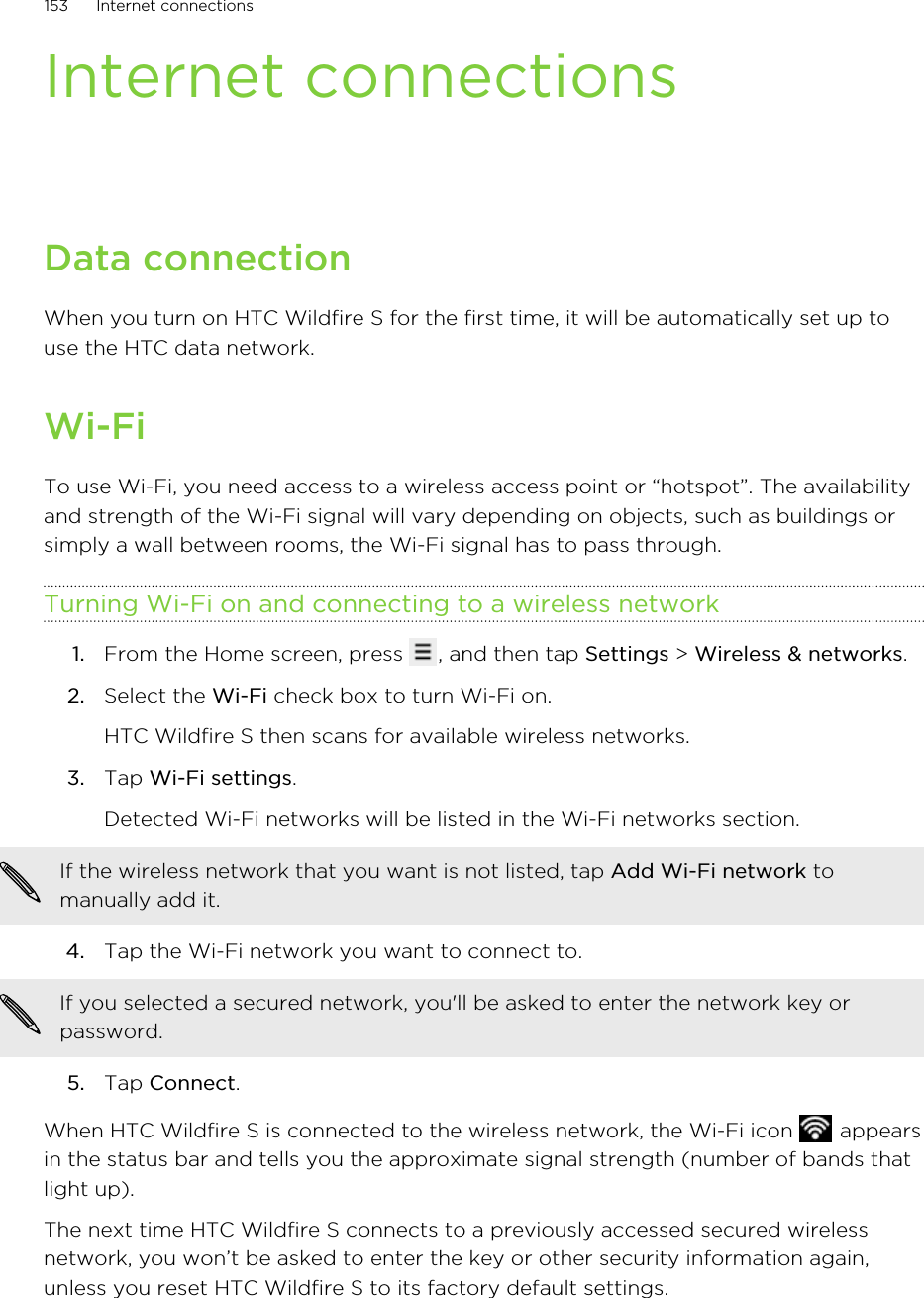 Internet connectionsData connectionWhen you turn on HTC Wildfire S for the first time, it will be automatically set up touse the HTC data network.Wi-FiTo use Wi-Fi, you need access to a wireless access point or “hotspot”. The availabilityand strength of the Wi-Fi signal will vary depending on objects, such as buildings orsimply a wall between rooms, the Wi-Fi signal has to pass through.Turning Wi-Fi on and connecting to a wireless network1. From the Home screen, press  , and then tap Settings &gt; Wireless &amp; networks.2. Select the Wi-Fi check box to turn Wi-Fi on. HTC Wildfire S then scans for available wireless networks.3. Tap Wi-Fi settings. Detected Wi-Fi networks will be listed in the Wi-Fi networks section.If the wireless network that you want is not listed, tap Add Wi-Fi network tomanually add it.4. Tap the Wi-Fi network you want to connect to. If you selected a secured network, you&apos;ll be asked to enter the network key orpassword.5. Tap Connect.When HTC Wildfire S is connected to the wireless network, the Wi-Fi icon   appearsin the status bar and tells you the approximate signal strength (number of bands thatlight up).The next time HTC Wildfire S connects to a previously accessed secured wirelessnetwork, you won’t be asked to enter the key or other security information again,unless you reset HTC Wildfire S to its factory default settings.153 Internet connections
