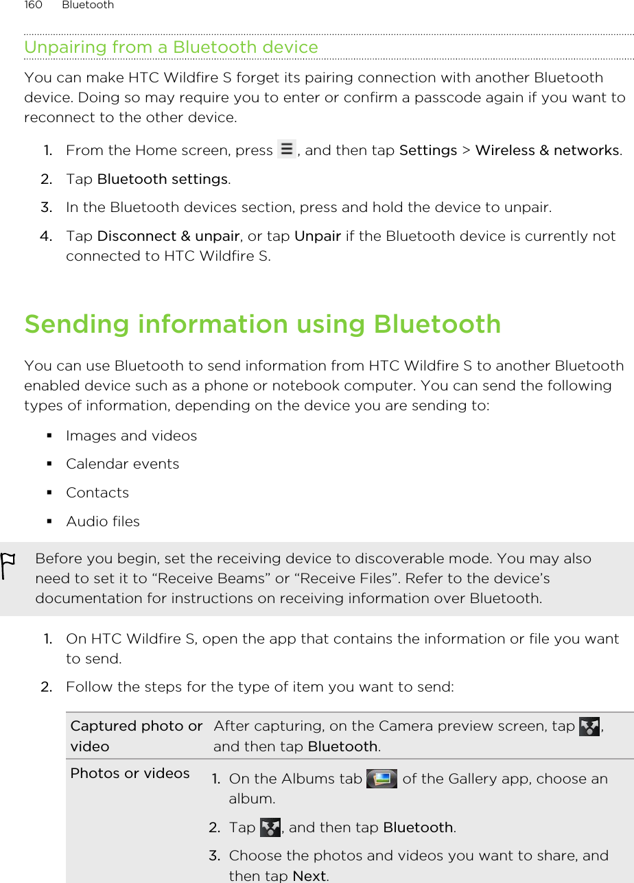 Unpairing from a Bluetooth deviceYou can make HTC Wildfire S forget its pairing connection with another Bluetoothdevice. Doing so may require you to enter or confirm a passcode again if you want toreconnect to the other device.1. From the Home screen, press  , and then tap Settings &gt; Wireless &amp; networks.2. Tap Bluetooth settings.3. In the Bluetooth devices section, press and hold the device to unpair.4. Tap Disconnect &amp; unpair, or tap Unpair if the Bluetooth device is currently notconnected to HTC Wildfire S.Sending information using BluetoothYou can use Bluetooth to send information from HTC Wildfire S to another Bluetoothenabled device such as a phone or notebook computer. You can send the followingtypes of information, depending on the device you are sending to:§Images and videos§Calendar events§Contacts§Audio filesBefore you begin, set the receiving device to discoverable mode. You may alsoneed to set it to “Receive Beams” or “Receive Files”. Refer to the device’sdocumentation for instructions on receiving information over Bluetooth.1. On HTC Wildfire S, open the app that contains the information or file you wantto send.2. Follow the steps for the type of item you want to send:Captured photo orvideoAfter capturing, on the Camera preview screen, tap  ,and then tap Bluetooth.Photos or videos 1. On the Albums tab   of the Gallery app, choose analbum.2. Tap  , and then tap Bluetooth.3. Choose the photos and videos you want to share, andthen tap Next.160 Bluetooth