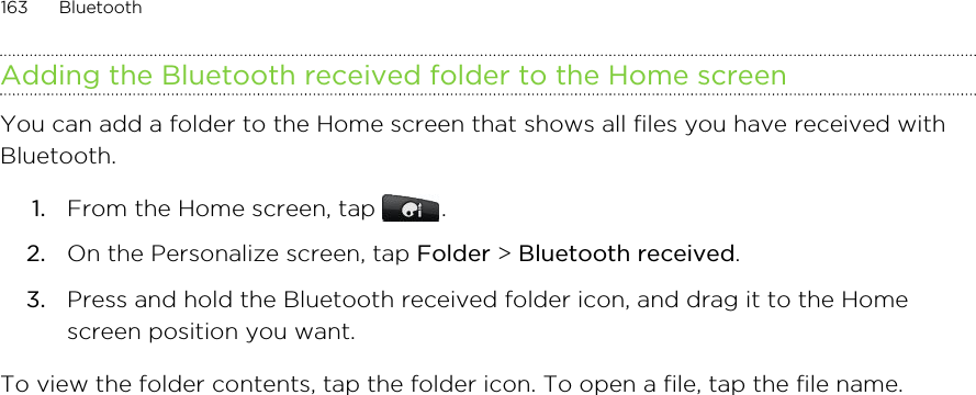 Adding the Bluetooth received folder to the Home screenYou can add a folder to the Home screen that shows all files you have received withBluetooth.1. From the Home screen, tap  .2. On the Personalize screen, tap Folder &gt; Bluetooth received.3. Press and hold the Bluetooth received folder icon, and drag it to the Homescreen position you want.To view the folder contents, tap the folder icon. To open a file, tap the file name.163 Bluetooth