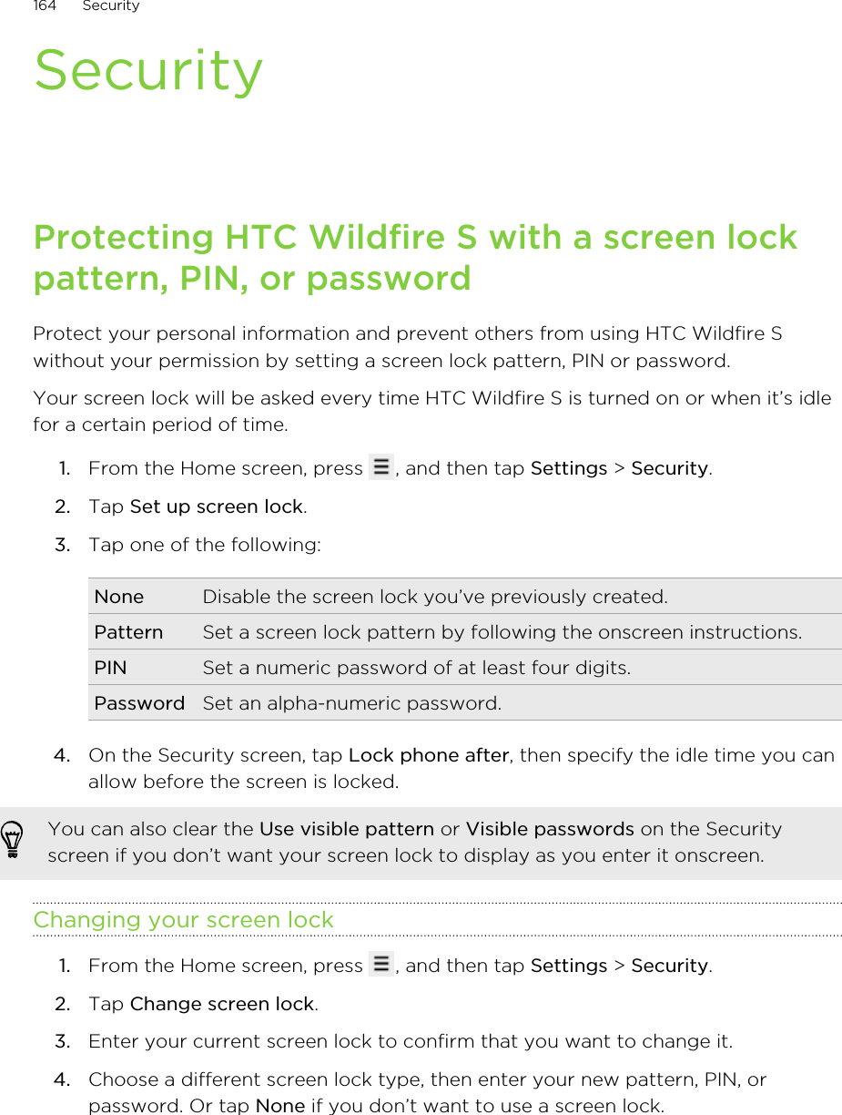 SecurityProtecting HTC Wildfire S with a screen lockpattern, PIN, or passwordProtect your personal information and prevent others from using HTC Wildfire Swithout your permission by setting a screen lock pattern, PIN or password.Your screen lock will be asked every time HTC Wildfire S is turned on or when it’s idlefor a certain period of time.1. From the Home screen, press  , and then tap Settings &gt; Security.2. Tap Set up screen lock.3. Tap one of the following:None Disable the screen lock you’ve previously created.Pattern Set a screen lock pattern by following the onscreen instructions.PIN Set a numeric password of at least four digits.Password Set an alpha-numeric password.4. On the Security screen, tap Lock phone after, then specify the idle time you canallow before the screen is locked. You can also clear the Use visible pattern or Visible passwords on the Securityscreen if you don’t want your screen lock to display as you enter it onscreen.Changing your screen lock1. From the Home screen, press  , and then tap Settings &gt; Security.2. Tap Change screen lock.3. Enter your current screen lock to confirm that you want to change it.4. Choose a different screen lock type, then enter your new pattern, PIN, orpassword. Or tap None if you don’t want to use a screen lock.164 Security
