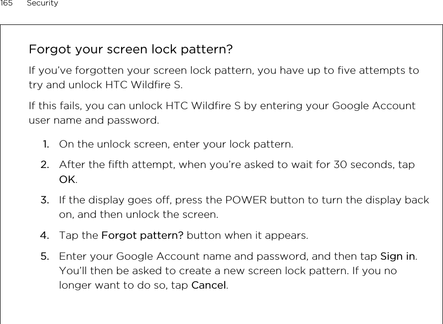 Forgot your screen lock pattern?If you’ve forgotten your screen lock pattern, you have up to five attempts totry and unlock HTC Wildfire S.If this fails, you can unlock HTC Wildfire S by entering your Google Accountuser name and password.1. On the unlock screen, enter your lock pattern.2. After the fifth attempt, when you’re asked to wait for 30 seconds, tapOK.3. If the display goes off, press the POWER button to turn the display backon, and then unlock the screen.4. Tap the Forgot pattern? button when it appears.5. Enter your Google Account name and password, and then tap Sign in.You’ll then be asked to create a new screen lock pattern. If you nolonger want to do so, tap Cancel.165 Security