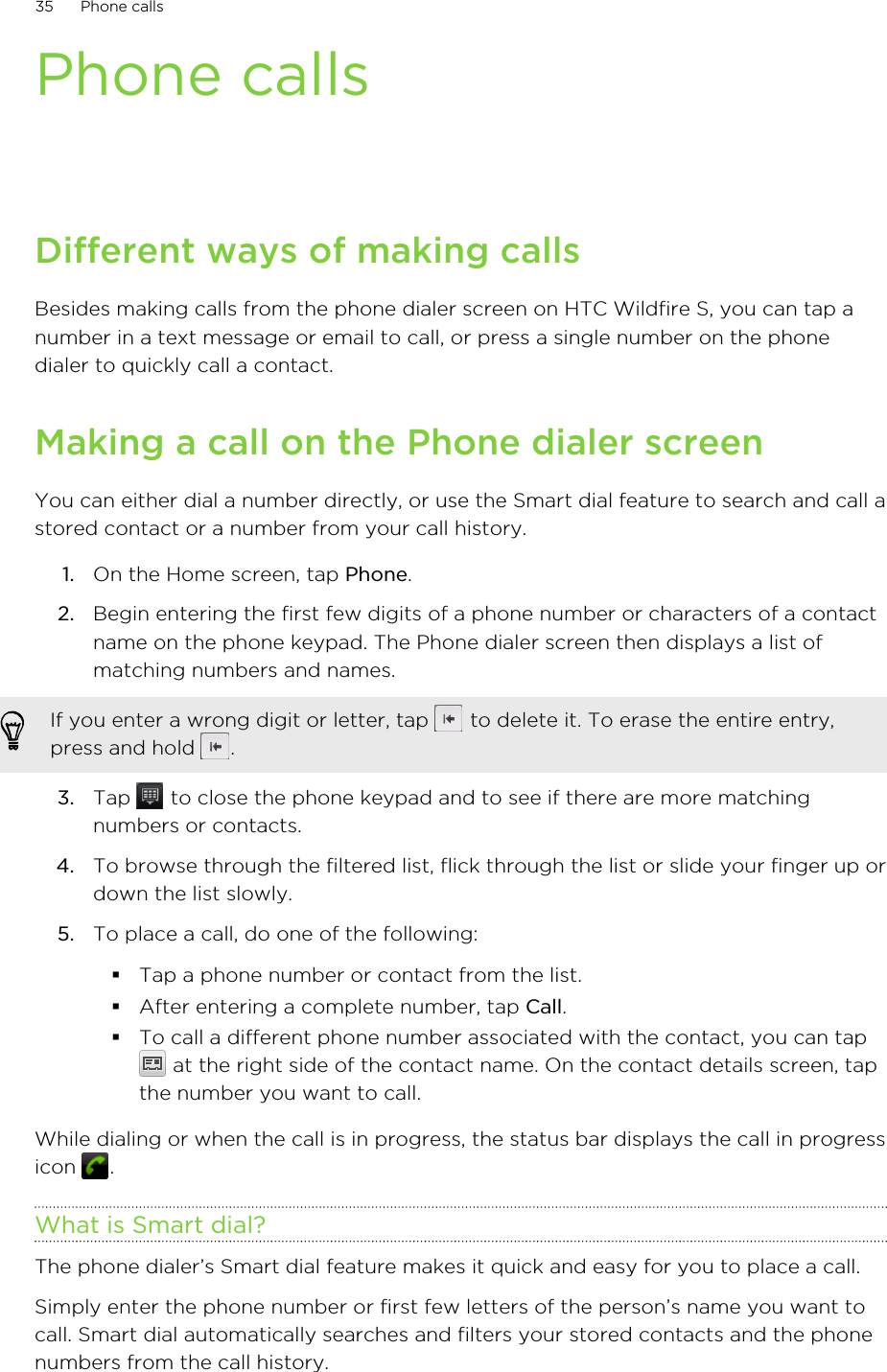 Phone callsDifferent ways of making callsBesides making calls from the phone dialer screen on HTC Wildfire S, you can tap anumber in a text message or email to call, or press a single number on the phonedialer to quickly call a contact.Making a call on the Phone dialer screenYou can either dial a number directly, or use the Smart dial feature to search and call astored contact or a number from your call history.1. On the Home screen, tap Phone.2. Begin entering the first few digits of a phone number or characters of a contactname on the phone keypad. The Phone dialer screen then displays a list ofmatching numbers and names.If you enter a wrong digit or letter, tap   to delete it. To erase the entire entry,press and hold  .3. Tap   to close the phone keypad and to see if there are more matchingnumbers or contacts.4. To browse through the filtered list, flick through the list or slide your finger up ordown the list slowly.5. To place a call, do one of the following:§Tap a phone number or contact from the list.§After entering a complete number, tap Call.§To call a different phone number associated with the contact, you can tap at the right side of the contact name. On the contact details screen, tapthe number you want to call.While dialing or when the call is in progress, the status bar displays the call in progressicon  .What is Smart dial?The phone dialer’s Smart dial feature makes it quick and easy for you to place a call.Simply enter the phone number or first few letters of the person’s name you want tocall. Smart dial automatically searches and filters your stored contacts and the phonenumbers from the call history.35 Phone calls