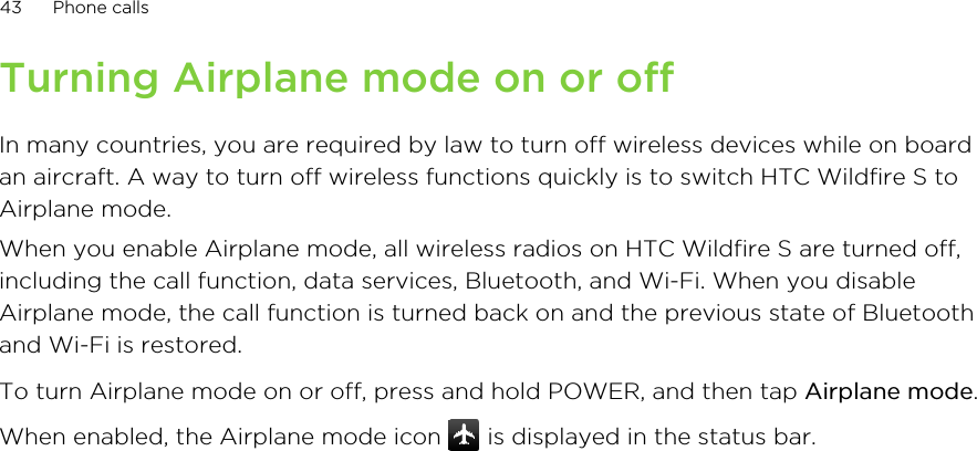 Turning Airplane mode on or offIn many countries, you are required by law to turn off wireless devices while on boardan aircraft. A way to turn off wireless functions quickly is to switch HTC Wildfire S toAirplane mode.When you enable Airplane mode, all wireless radios on HTC Wildfire S are turned off,including the call function, data services, Bluetooth, and Wi-Fi. When you disableAirplane mode, the call function is turned back on and the previous state of Bluetoothand Wi-Fi is restored.To turn Airplane mode on or off, press and hold POWER, and then tap Airplane mode.When enabled, the Airplane mode icon   is displayed in the status bar.43 Phone calls