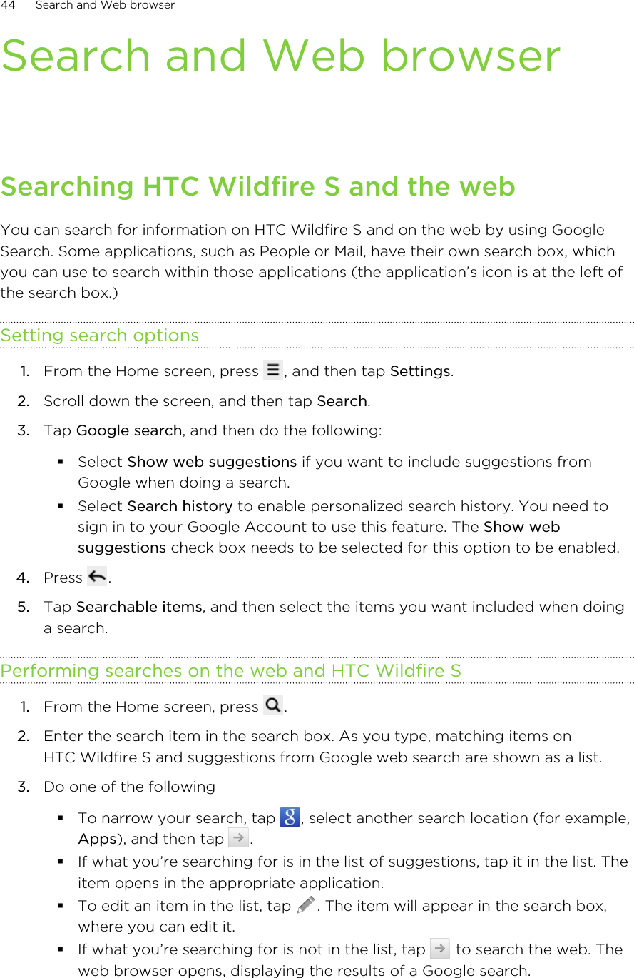 Search and Web browserSearching HTC Wildfire S and the webYou can search for information on HTC Wildfire S and on the web by using GoogleSearch. Some applications, such as People or Mail, have their own search box, whichyou can use to search within those applications (the application’s icon is at the left ofthe search box.)Setting search options1. From the Home screen, press  , and then tap Settings.2. Scroll down the screen, and then tap Search.3. Tap Google search, and then do the following:§Select Show web suggestions if you want to include suggestions fromGoogle when doing a search.§Select Search history to enable personalized search history. You need tosign in to your Google Account to use this feature. The Show websuggestions check box needs to be selected for this option to be enabled.4. Press  .5. Tap Searchable items, and then select the items you want included when doinga search.Performing searches on the web and HTC Wildfire S1. From the Home screen, press  .2. Enter the search item in the search box. As you type, matching items onHTC Wildfire S and suggestions from Google web search are shown as a list.3. Do one of the following§To narrow your search, tap  , select another search location (for example,Apps), and then tap  .§If what you’re searching for is in the list of suggestions, tap it in the list. Theitem opens in the appropriate application.§To edit an item in the list, tap  . The item will appear in the search box,where you can edit it.§If what you’re searching for is not in the list, tap   to search the web. Theweb browser opens, displaying the results of a Google search.44 Search and Web browser