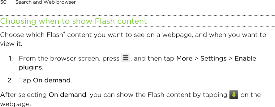 Choosing when to show Flash contentChoose which Flash® content you want to see on a webpage, and when you want toview it.1. From the browser screen, press  , and then tap More &gt; Settings &gt; Enableplugins.2. Tap On demand.After selecting On demand, you can show the Flash content by tapping   on thewebpage.50 Search and Web browser