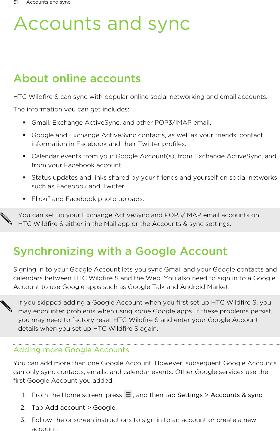 Accounts and syncAbout online accountsHTC Wildfire S can sync with popular online social networking and email accounts.The information you can get includes:§Gmail, Exchange ActiveSync, and other POP3/IMAP email.§Google and Exchange ActiveSync contacts, as well as your friends’ contactinformation in Facebook and their Twitter profiles.§Calendar events from your Google Account(s), from Exchange ActiveSync, andfrom your Facebook account.§Status updates and links shared by your friends and yourself on social networkssuch as Facebook and Twitter.§Flickr® and Facebook photo uploads.You can set up your Exchange ActiveSync and POP3/IMAP email accounts onHTC Wildfire S either in the Mail app or the Accounts &amp; sync settings.Synchronizing with a Google AccountSigning in to your Google Account lets you sync Gmail and your Google contacts andcalendars between HTC Wildfire S and the Web. You also need to sign in to a GoogleAccount to use Google apps such as Google Talk and Android Market.If you skipped adding a Google Account when you first set up HTC Wildfire S, youmay encounter problems when using some Google apps. If these problems persist,you may need to factory reset HTC Wildfire S and enter your Google Accountdetails when you set up HTC Wildfire S again.Adding more Google AccountsYou can add more than one Google Account. However, subsequent Google Accountscan only sync contacts, emails, and calendar events. Other Google services use thefirst Google Account you added.1. From the Home screen, press  , and then tap Settings &gt; Accounts &amp; sync.2. Tap Add account &gt; Google.3. Follow the onscreen instructions to sign in to an account or create a newaccount.51 Accounts and sync