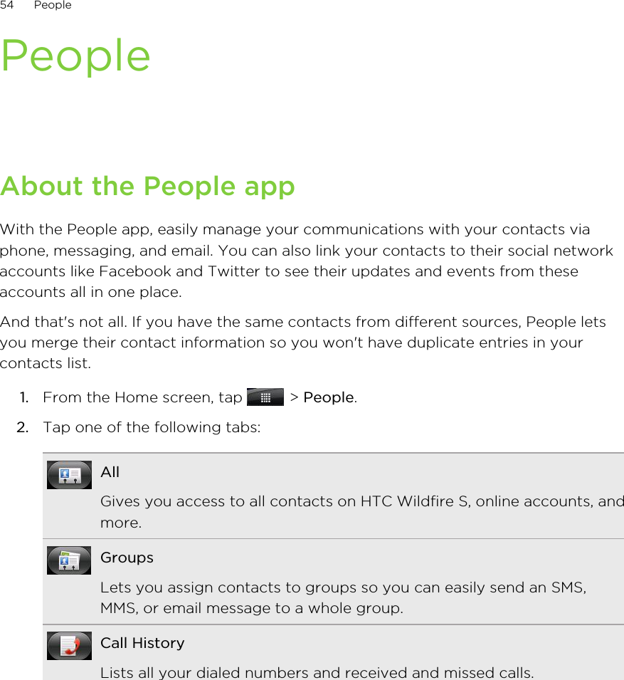 PeopleAbout the People appWith the People app, easily manage your communications with your contacts viaphone, messaging, and email. You can also link your contacts to their social networkaccounts like Facebook and Twitter to see their updates and events from theseaccounts all in one place.And that&apos;s not all. If you have the same contacts from different sources, People letsyou merge their contact information so you won&apos;t have duplicate entries in yourcontacts list.1. From the Home screen, tap   &gt; People.2. Tap one of the following tabs:AllGives you access to all contacts on HTC Wildfire S, online accounts, andmore.GroupsLets you assign contacts to groups so you can easily send an SMS,MMS, or email message to a whole group.Call HistoryLists all your dialed numbers and received and missed calls.54 People