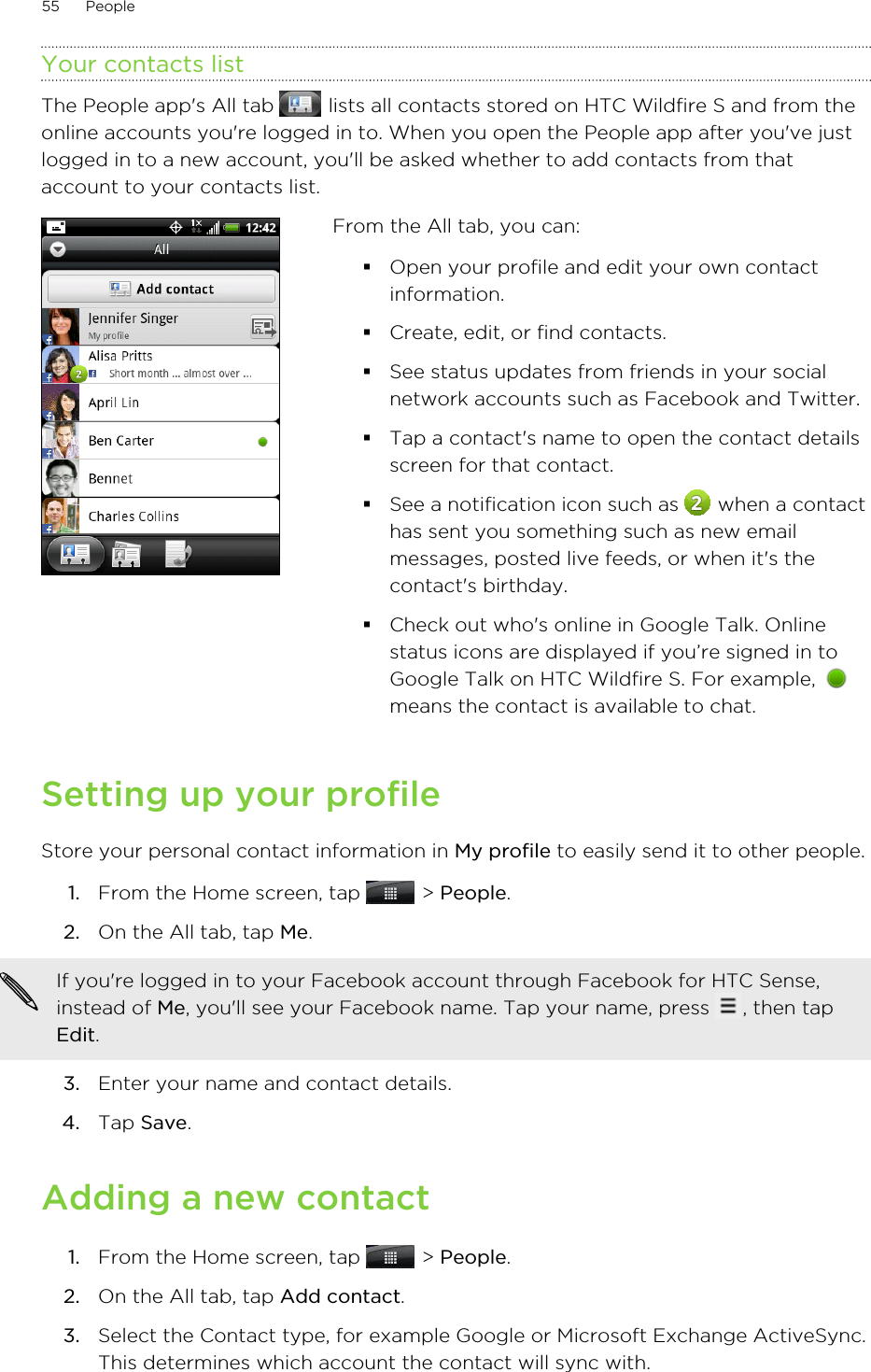 Your contacts listThe People app&apos;s All tab   lists all contacts stored on HTC Wildfire S and from theonline accounts you&apos;re logged in to. When you open the People app after you&apos;ve justlogged in to a new account, you&apos;ll be asked whether to add contacts from thataccount to your contacts list.From the All tab, you can:§Open your profile and edit your own contactinformation.§Create, edit, or find contacts.§See status updates from friends in your socialnetwork accounts such as Facebook and Twitter.§Tap a contact&apos;s name to open the contact detailsscreen for that contact.§See a notification icon such as   when a contacthas sent you something such as new emailmessages, posted live feeds, or when it&apos;s thecontact&apos;s birthday.§Check out who&apos;s online in Google Talk. Onlinestatus icons are displayed if you’re signed in toGoogle Talk on HTC Wildfire S. For example, means the contact is available to chat.Setting up your profileStore your personal contact information in My profile to easily send it to other people.1. From the Home screen, tap   &gt; People.2. On the All tab, tap Me. If you&apos;re logged in to your Facebook account through Facebook for HTC Sense,instead of Me, you&apos;ll see your Facebook name. Tap your name, press  , then tapEdit.3. Enter your name and contact details.4. Tap Save.Adding a new contact1. From the Home screen, tap   &gt; People.2. On the All tab, tap Add contact.3. Select the Contact type, for example Google or Microsoft Exchange ActiveSync.This determines which account the contact will sync with.55 People