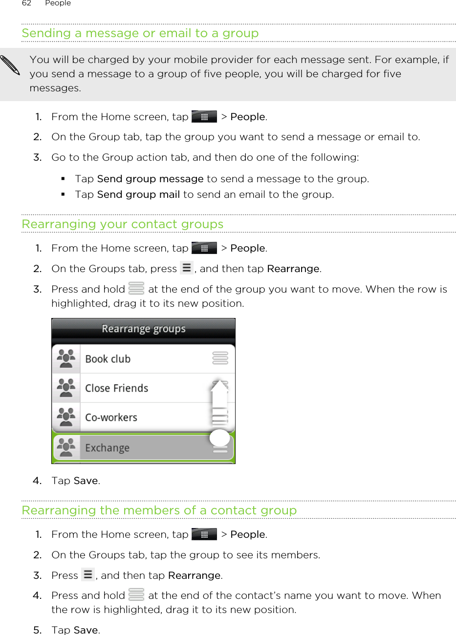 Sending a message or email to a groupYou will be charged by your mobile provider for each message sent. For example, ifyou send a message to a group of five people, you will be charged for fivemessages.1. From the Home screen, tap   &gt; People.2. On the Group tab, tap the group you want to send a message or email to.3. Go to the Group action tab, and then do one of the following:§Tap Send group message to send a message to the group.§Tap Send group mail to send an email to the group.Rearranging your contact groups1. From the Home screen, tap   &gt; People.2. On the Groups tab, press  , and then tap Rearrange.3. Press and hold   at the end of the group you want to move. When the row ishighlighted, drag it to its new position. 4. Tap Save.Rearranging the members of a contact group1. From the Home screen, tap   &gt; People.2. On the Groups tab, tap the group to see its members.3. Press  , and then tap Rearrange.4. Press and hold   at the end of the contact’s name you want to move. Whenthe row is highlighted, drag it to its new position.5. Tap Save.62 People