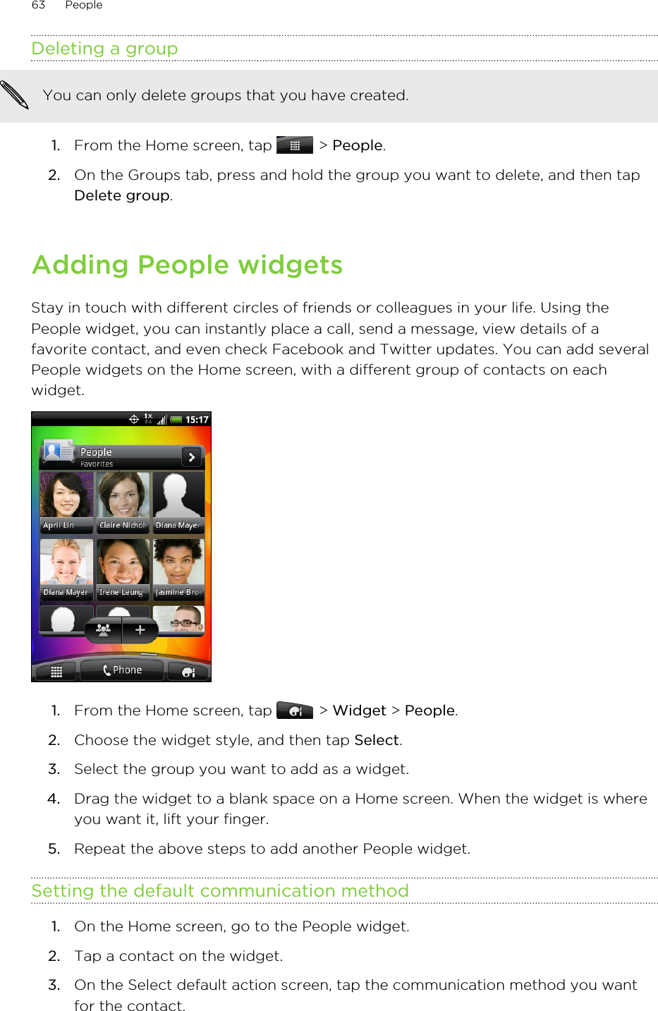 Deleting a groupYou can only delete groups that you have created.1. From the Home screen, tap   &gt; People.2. On the Groups tab, press and hold the group you want to delete, and then tapDelete group.Adding People widgetsStay in touch with different circles of friends or colleagues in your life. Using thePeople widget, you can instantly place a call, send a message, view details of afavorite contact, and even check Facebook and Twitter updates. You can add severalPeople widgets on the Home screen, with a different group of contacts on eachwidget.1. From the Home screen, tap   &gt; Widget &gt; People.2. Choose the widget style, and then tap Select.3. Select the group you want to add as a widget.4. Drag the widget to a blank space on a Home screen. When the widget is whereyou want it, lift your finger.5. Repeat the above steps to add another People widget.Setting the default communication method1. On the Home screen, go to the People widget.2. Tap a contact on the widget.3. On the Select default action screen, tap the communication method you wantfor the contact.63 People