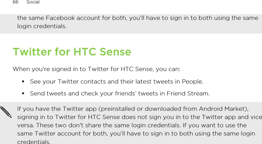 the same Facebook account for both, you’ll have to sign in to both using the samelogin credentials.Twitter for HTC SenseWhen you&apos;re signed in to Twitter for HTC Sense, you can:§See your Twitter contacts and their latest tweets in People.§Send tweets and check your friends’ tweets in Friend Stream.If you have the Twitter app (preinstalled or downloaded from Android Market),signing in to Twitter for HTC Sense does not sign you in to the Twitter app and viceversa. These two don&apos;t share the same login credentials. If you want to use thesame Twitter account for both, you’ll have to sign in to both using the same logincredentials.66 Social