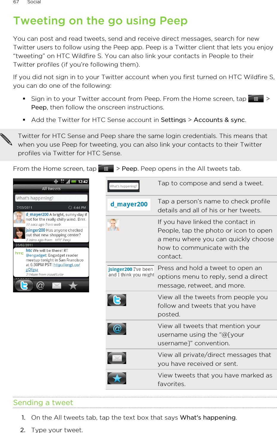 Tweeting on the go using PeepYou can post and read tweets, send and receive direct messages, search for newTwitter users to follow using the Peep app. Peep is a Twitter client that lets you enjoy“tweeting” on HTC Wildfire S. You can also link your contacts in People to theirTwitter profiles (if you’re following them).If you did not sign in to your Twitter account when you first turned on HTC Wildfire S,you can do one of the following:§Sign in to your Twitter account from Peep. From the Home screen, tap   &gt;Peep, then follow the onscreen instructions.§Add the Twitter for HTC Sense account in Settings &gt; Accounts &amp; sync.Twitter for HTC Sense and Peep share the same login credentials. This means thatwhen you use Peep for tweeting, you can also link your contacts to their Twitterprofiles via Twitter for HTC Sense.From the Home screen, tap   &gt; Peep. Peep opens in the All tweets tab.Tap to compose and send a tweet.Tap a person’s name to check profiledetails and all of his or her tweets.If you have linked the contact inPeople, tap the photo or icon to opena menu where you can quickly choosehow to communicate with thecontact.Press and hold a tweet to open anoptions menu to reply, send a directmessage, retweet, and more.View all the tweets from people youfollow and tweets that you haveposted.View all tweets that mention yourusername using the “@[yourusername]” convention.View all private/direct messages thatyou have received or sent.View tweets that you have marked asfavorites.Sending a tweet1. On the All tweets tab, tap the text box that says What&apos;s happening.2. Type your tweet.67 Social