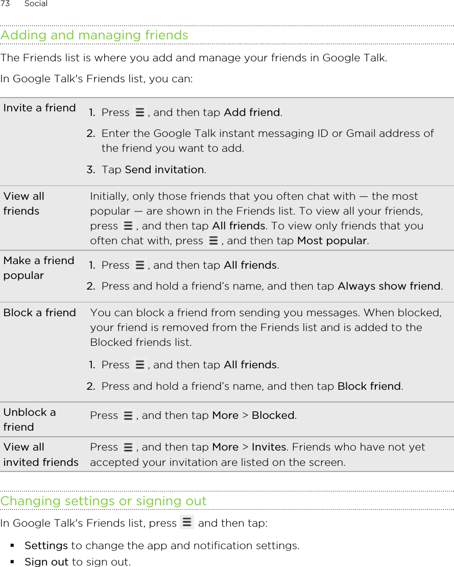 Adding and managing friendsThe Friends list is where you add and manage your friends in Google Talk.In Google Talk&apos;s Friends list, you can:Invite a friend 1. Press  , and then tap Add friend.2. Enter the Google Talk instant messaging ID or Gmail address ofthe friend you want to add.3. Tap Send invitation.View allfriendsInitially, only those friends that you often chat with — the mostpopular — are shown in the Friends list. To view all your friends,press  , and then tap All friends. To view only friends that youoften chat with, press  , and then tap Most popular.Make a friendpopular 1. Press  , and then tap All friends.2. Press and hold a friend’s name, and then tap Always show friend.Block a friend You can block a friend from sending you messages. When blocked,your friend is removed from the Friends list and is added to theBlocked friends list.1. Press  , and then tap All friends.2. Press and hold a friend’s name, and then tap Block friend.Unblock afriend Press  , and then tap More &gt; Blocked.View allinvited friendsPress  , and then tap More &gt; Invites. Friends who have not yetaccepted your invitation are listed on the screen.Changing settings or signing outIn Google Talk&apos;s Friends list, press   and then tap:§Settings to change the app and notification settings.§Sign out to sign out.73 Social