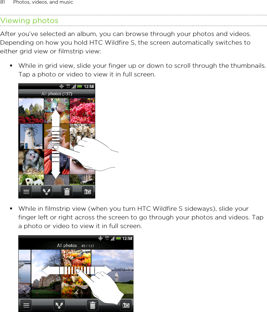 Viewing photosAfter you’ve selected an album, you can browse through your photos and videos.Depending on how you hold HTC Wildfire S, the screen automatically switches toeither grid view or filmstrip view:§While in grid view, slide your finger up or down to scroll through the thumbnails.Tap a photo or video to view it in full screen. §While in filmstrip view (when you turn HTC Wildfire S sideways), slide yourfinger left or right across the screen to go through your photos and videos. Tapa photo or video to view it in full screen. 81 Photos, videos, and music
