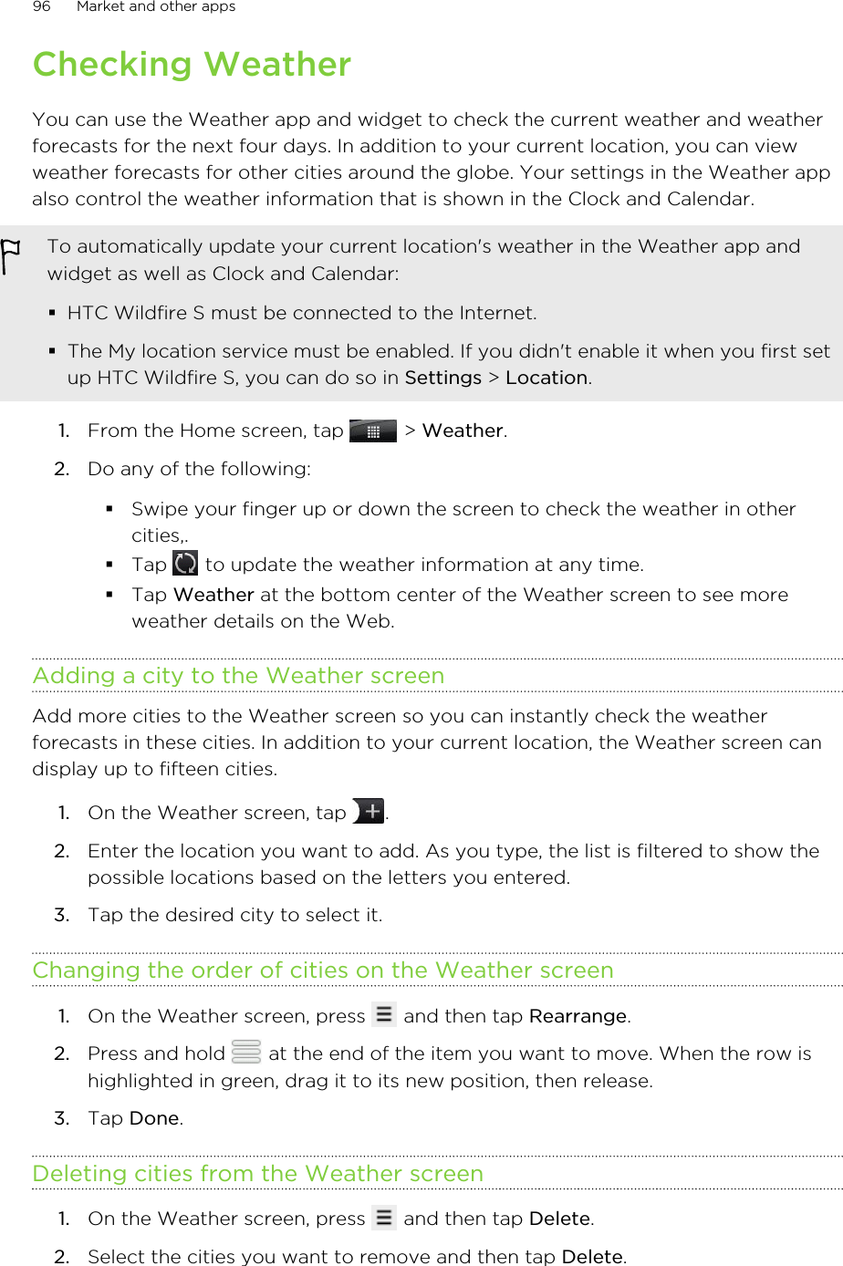 Checking WeatherYou can use the Weather app and widget to check the current weather and weatherforecasts for the next four days. In addition to your current location, you can viewweather forecasts for other cities around the globe. Your settings in the Weather appalso control the weather information that is shown in the Clock and Calendar.To automatically update your current location&apos;s weather in the Weather app andwidget as well as Clock and Calendar:§HTC Wildfire S must be connected to the Internet.§The My location service must be enabled. If you didn&apos;t enable it when you first setup HTC Wildfire S, you can do so in Settings &gt; Location.1. From the Home screen, tap   &gt; Weather.2. Do any of the following:§Swipe your finger up or down the screen to check the weather in othercities,.§Tap   to update the weather information at any time.§Tap Weather at the bottom center of the Weather screen to see moreweather details on the Web.Adding a city to the Weather screenAdd more cities to the Weather screen so you can instantly check the weatherforecasts in these cities. In addition to your current location, the Weather screen candisplay up to fifteen cities.1. On the Weather screen, tap  .2. Enter the location you want to add. As you type, the list is filtered to show thepossible locations based on the letters you entered.3. Tap the desired city to select it.Changing the order of cities on the Weather screen1. On the Weather screen, press   and then tap Rearrange.2. Press and hold   at the end of the item you want to move. When the row ishighlighted in green, drag it to its new position, then release.3. Tap Done.Deleting cities from the Weather screen1. On the Weather screen, press   and then tap Delete.2. Select the cities you want to remove and then tap Delete.96 Market and other apps
